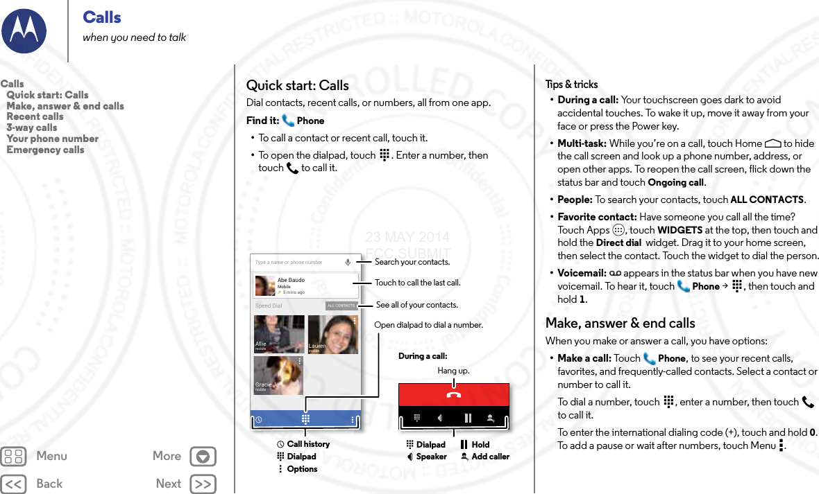 Back NextMenu MoreCallswhen you need to talkQuick start: CallsDial contacts, recent calls, or numbers, all from one app.Find it:  Phone•To call a contact or recent call, touch it.•To open the dialpad, touch  . Enter a number, then touch  to call it.Type a name or phone numberAbe BaudoMobile5 mins agoLaurenmobileGracie JomobileAlliemobileALL CONTACTSSpeed DialSearch your contacts.During a call:Hang up.Touch to call the last call.Open dialpad to dial a number.DialpadCall historyOptionsDialpadSpeaker Add callerHoldSee all of your contacts.Tips &amp; tricks• During a call: Your touchscreen goes dark to avoid accidental touches. To wake it up, move it away from your face or press the Power key.•Multi-task: While you’re on a call, touch Home  to hide the call screen and look up a phone number, address, or open other apps. To reopen the call screen, flick down the status bar and touch Ongoing call.•People: To search your contacts, touch ALL CONTACTS.• Favorite contact: Have someone you call all the time? Tou c h  A p p s , tou c h  WIDGETS at the top, then touch and hold the Direct dial  widget. Drag it to your home screen, then select the contact. Touch the widget to dial the person.•Voicemail: appears in the status bar when you have new voicemail. To hear it, touch  Phone &gt;  , then touch and hold 1.Make, answer &amp; end callsWhen you make or answer a call, you have options:• Make a call: Tou c h Phone, to see your recent calls, favorites, and frequently-called contacts. Select a contact or number to call it.To dial a number, touch  , enter a number, then touch  to call it.To enter the international dialing code (+), touch and hold 0. To add a pause or wait after numbers, touch Menu .Calls   Quick start: Calls   Make, answer &amp; end calls   Recent calls   3-way calls   Your phone number   Emergency calls23 MAY 2014 FCC SUBMIT