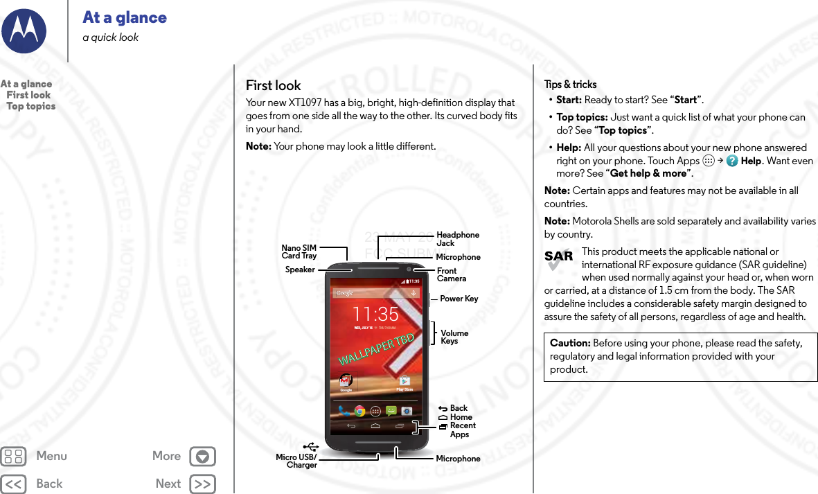 Back NextMenu MoreAt a glancea quick lookFirst lookYour new XT1097 has a big, bright, high-definition display that goes from one side all the way to the other. Its curved body fits in your hand. Note: Your phone may look a little different.11:35GoogleGooglePlay Store11:35WED, JULY 16         THU 7:00 AMWALLPAPER TBDWALLPAPER TBDHeadphoneJackVolumeKeysPower KeyMicro USB/Charger  MicrophoneFrontCameraBackHomeRecent Apps MicrophoneNano SIMCard TraySpeakerTips &amp; tricks•Start: Ready to start? See “Start”.•Top topics: Just want a quick list of what your phone can do? See “Top topics”.•Help: All your questions about your new phone answered right on your phone. Touch Apps  &gt; Help. Want even more? See “Get help &amp; more”.Note: Certain apps and features may not be available in all countries.Note: Motorola Shells are sold separately and availability varies by country.This product meets the applicable national or international RF exposure guidance (SAR guideline) when used normally against your head or, when worn or carried, at a distance of 1.5 cm from the body. The SAR guideline includes a considerable safety margin designed to assure the safety of all persons, regardless of age and health.Caution: Before using your phone, please read the safety, regulatory and legal information provided with your product.At a glance   First look   Top topics23 MAY 2014 FCC SUBMIT