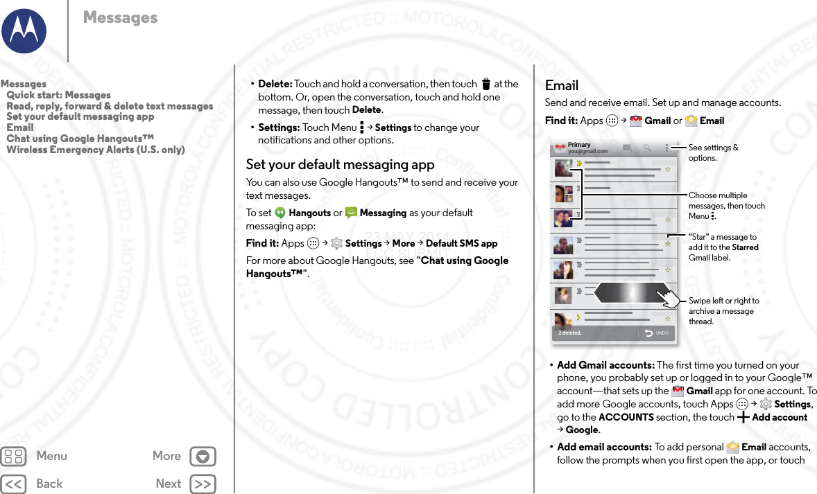 Back NextMenu MoreMessages• Delete: Touch and hold a conversation, then touch  at the bottom. Or, open the conversation, touch and hold one message, then touch Delete.• Settings: Touch Menu  &gt; Settings to change your notifications and other options.Set your default messaging appYou can also use Google Hangouts™ to send and receive your text messages.To set  Hangouts or  Messaging as your default messaging app:Find it: Apps  &gt; Settings &gt; More &gt; Default SMS appFor more about Google Hangouts, see “Chat using Google Hangouts™”.EmailSend and receive email. Set up and manage accounts.Find it: Apps  &gt; Gmail or  Email• Add Gmail accounts: The first time you turned on your phone, you probably set up or logged in to your Google™ account—that sets up the  Gmail app for one account. To add more Google accounts, touch Apps  &gt; Settings, go to the ACCOUNTS section, the touch Add account &gt;Google.• Add email accounts: To add personal  Email accounts, follow the prompts when you first open the app, or touch 2 deleted.UNDOyou@gmail.comPrimary“Star” a message to add it to the Starred Gmail label.See settings &amp; options.Choose multiple messages, then touch Menu   .Swipe left or right to archive a message thread.Messages   Quick start: Messages   Read, reply, forward &amp; delete text messages   Set your default messaging app   Email   Chat using Google Hangouts™   Wireless Emergency Alerts (U.S. only)23 MAY 2014 FCC SUBMIT