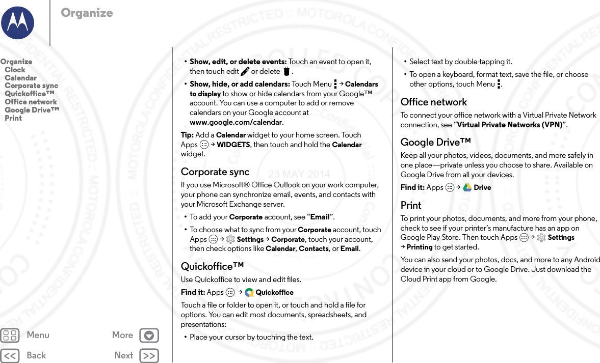 Back NextMenu MoreOrganize• Show, edit, or delete events: Touch an event to open it, then touch edit  or delete .• Show, hide, or add calendars: Touch Menu  &gt; Calendars to display to show or hide calendars from your Google™ account. You can use a computer to add or remove calendars on your Google account at www.google.com/calendar.Tip : Add a Calendar widget to your home screen. Touch Apps  &gt; WIDGETS, then touch and hold the Calendar widget.Corporate syncIf you use Microsoft® Office Outlook on your work computer, your phone can synchronize email, events, and contacts with your Microsoft Exchange server.•To add your Corporate account, see “Email”.•To choose what to sync from your Corporate account, touch Apps  &gt; Settings &gt; Corporate, touch your account, then check options like Calendar, Contacts, or Email.Quickoffice™Use Quickoffice to view and edit files.Find it: Apps  &gt; QuickofficeTouch a file or folder to open it, or touch and hold a file for options. You can edit most documents, spreadsheets, and presentations:•Place your cursor by touching the text.•Select text by double-tapping it.•To open a keyboard, format text, save the file, or choose other options, touch Menu .Office networkTo connect your office network with a Virtual Private Network connection, see “Virtual Private Networks (VPN)”.Google Drive™Keep all your photos, videos, documents, and more safely in one place—private unless you choose to share. Available on Google Drive from all your devices.Find it: Apps  &gt; DrivePrintTo print your photos, documents, and more from your phone, check to see if your printer’s manufacture has an app on Google Play Store. Then touch Apps  &gt; Settings &gt;Printing to get started.You can also send your photos, docs, and more to any Android device in your cloud or to Google Drive. Just download the Cloud Print app from Google.Organize   Clock   Calendar   Corporate sync   Quickoffice™   Office network   Google Drive™   Print23 MAY 2014 FCC SUBMIT