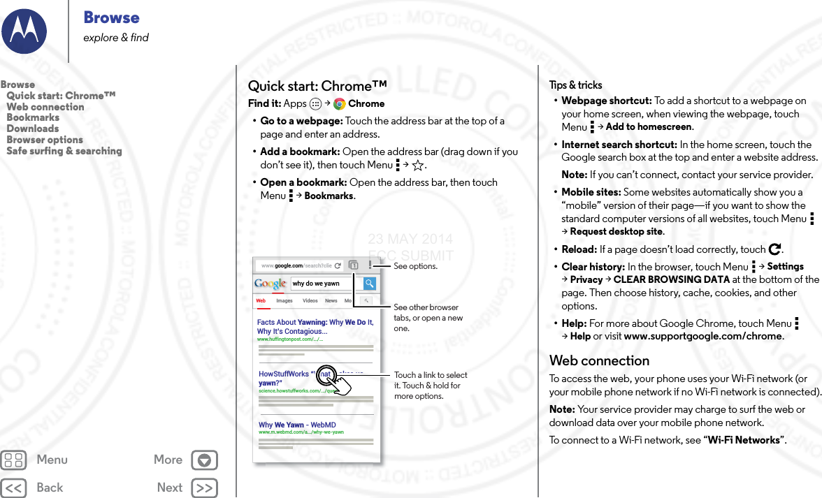 Back NextMenu MoreBrowseexplore &amp; findQuick start: Chrome™Find it: Apps  &gt; Chrome• Go to a webpage: Touch the address bar at the top of a page and enter an address.• Add a bookmark: Open the address bar (drag down if you don’t see it), then touch Menu  &gt; .• Open a bookmark: Open the address bar, then touch Menu  &gt; Bookmarks.www.google.com/search?clieWeb Imageswhy do we yawnVideos News MoreFacts About Yawning: Why We Do It,Why It’s Contagious... www.huffingtonpost.com/.../... HowStuffWorks “What makes usyawn?” science.howstuffworks.com/.../question5Why We Yawn - WebMDwww.m.webmd.com/a.../why-we-yawn Touch a link to select it. Touch &amp; hold for more options.See options.See other browser tabs, or open a new one.Tips &amp; tricks• Webpage shortcut: To add a shortcut to a webpage on your home screen, when viewing the webpage, touch Menu  &gt; Add to homescreen.• Internet search shortcut: In the home screen, touch the Google search box at the top and enter a website address.Note: If you can’t connect, contact your service provider.• Mobile sites: Some websites automatically show you a “mobile” version of their page—if you want to show the standard computer versions of all websites, touch Menu  &gt;Request desktop site.•Reload: If a page doesn’t load correctly, touch .•Clear history: In the browser, touch Menu  &gt; Settings &gt;Privacy &gt; CLEAR BROWSING DATA at the bottom of the page. Then choose history, cache, cookies, and other options.•Help: For more about Google Chrome, touch Menu  &gt;Help or visit www.supportgoogle.com/chrome.Web connectionTo access the web, your phone uses your Wi-Fi network (or your mobile phone network if no Wi-Fi network is connected).Note: Your service provider may charge to surf the web or download data over your mobile phone network.To connect to a Wi-Fi network, see “Wi-Fi Networks”.Browse   Quick start: Chrome™   Web connection   Bookmarks   Downloads   Browser options   Safe surfing &amp; searching23 MAY 2014 FCC SUBMIT