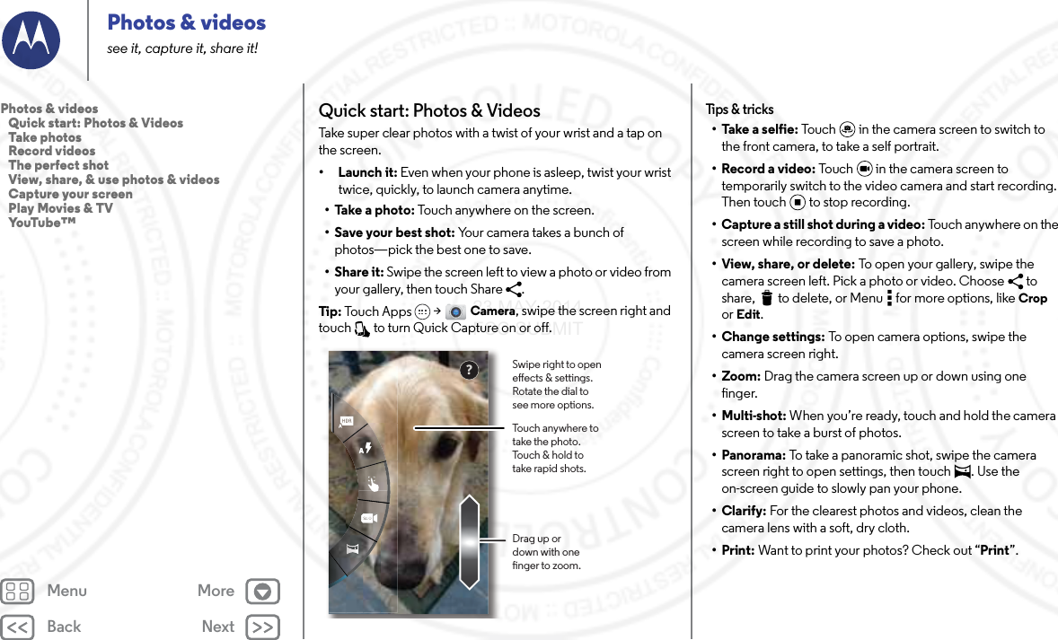 Back NextMenu MorePhotos &amp; videossee it, capture it, share it!Quick start: Photos &amp; VideosTake super clear photos with a twist of your wrist and a tap on the screen.• Launch it: Even when your phone is asleep, twist your wrist twice, quickly, to launch camera anytime.• Take a photo: Touch anywhere on the screen. • Save your best shot: Your camera takes a bunch of photos—pick the best one to save.•Share it: Swipe the screen left to view a photo or video from your gallery, then touch Share  . Tip : Touch Apps  &gt; Camera, swipe the screen right and touch   to turn Quick Capture on or off.?Touch anywhere to take the photo. Touch &amp; hold to take rapid shots.Drag up or down with one nger to zoom.Swipe right to open eects &amp; settings. Rotate the dial to see more options.Tips &amp; tricks• Take a selfie: Touch  in the camera screen to switch to the front camera, to take a self portrait.• Record a video: Touch   in the camera screen to temporarily switch to the video camera and start recording. Then touch to stop recording.• Capture a still shot during a video: Touch anywhere on the screen while recording to save a photo.•View, share, or delete: To open your gallery, swipe the camera screen left. Pick a photo or video. Choose  to share,  to delete, or Menu  for more options, like Crop or Edit.• Change settings: To open camera options, swipe the camera screen right.• Zoom: Drag the camera screen up or down using one finger.• Multi-shot: When you’re ready, touch and hold the camera screen to take a burst of photos.• Panorama: To take a panoramic shot, swipe the camera screen right to open settings, then touch  . Use the on-screen guide to slowly pan your phone.•Clarify: For the clearest photos and videos, clean the camera lens with a soft, dry cloth.•Print: Want to print your photos? Check out “Print”.Photos &amp; videos   Quick start: Photos &amp; Videos   Take photos   Record videos   The perfect shot   View, share, &amp; use photos &amp; videos   Capture your screen   Play Movies &amp; TV   YouTube™23 MAY 2014 FCC SUBMIT