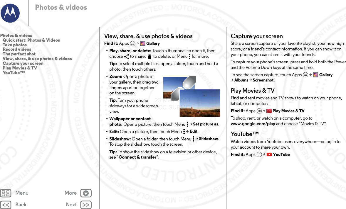 Back NextMenu MorePhotos &amp; videosView, share, &amp; use photos &amp; videosFind it: Apps  &gt; Gallery• Play, share, or delete: Touch a thumbnail to open it, then choose  to share,  to delete, or Menu  for more.Tip : To select multiple files, open a folder, touch and hold a photo, then touch others.• Zoom: Open a photo in your gallery, then drag two fingers apart or together on the screen.Tip : Tu r n  you r  ph o n e  sideways for a widescreen view.• Wallpaper or contact photo: Open a picture, then touch Menu  &gt; Set picture as.•Edit: Open a picture, then touch Menu  &gt; Edit.•Slideshow: Open a folder, then touch Menu  &gt; Slideshow. To stop the slideshow, touch the screen.Tip : To show the slideshow on a television or other device, see “Connect &amp; transfer”.Capture your screenShare a screen capture of your favorite playlist, your new high score, or a friend’s contact information. If you can show it on your phone, you can share it with your friends.To capture your phone’s screen, press and hold both the Power and the Volume Down keys at the same time.To see the screen capture, touch Apps &gt; Gallery &gt;Albums &gt; Screenshot.Play Movies &amp; TVFind and rent movies and TV shows to watch on your phone, tablet, or computer:Find it: Apps  &gt; Play Movies &amp; TVTo shop, rent, or watch on a computer, go to www.google.com/play and choose “Movies &amp; TV”.Yo uTu b e ™Watch videos from YouTube users everywhere—or log in to your account to share your own.Find it: Apps  &gt; YouTubePhotos &amp; videos   Quick start: Photos &amp; Videos   Take photos   Record videos   The perfect shot   View, share, &amp; use photos &amp; videos   Capture your screen   Play Movies &amp; TV   YouTube™23 MAY 2014 FCC SUBMIT