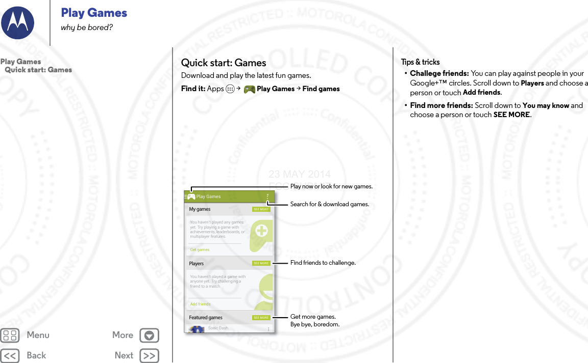 Back NextMenu MorePlay Gameswhy be bored?Quick start: GamesDownload and play the latest fun games.Find it: Apps  &gt; Play Games &gt; Find gamesMy gamesFeatured gamesPlayersSEE MORESEE MORESEE MOREYou haven’t played any gamesyet. Try playing a game withachievements, leaderboards, ormultiplayer features.You haven’t played a game withanyone yet. Try challenging afriend to a match.Sonic DashGet gamesAdd friendsPlay GamesFind friends to challenge.Play now or look for new games.Search for &amp; download games.Get more games.Bye bye, boredom.Tips &amp; tricks• Challege friends: You can play against people in your Google+™ circles. Scroll down to Players and choose a person or touch Add friends.• Find more friends: Scroll down to You may know and choose a person or touch SEE MORE.Play Games   Quick start: Games23 MAY 2014 FCC SUBMIT