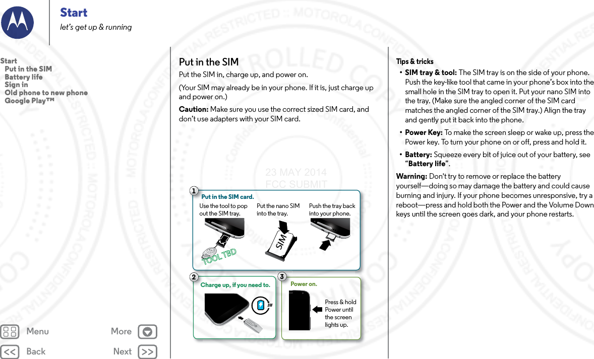 Back NextMenu MoreStartlet’s get up &amp; runningPut in the SIMPut the SIM in, charge up, and power on. (Your SIM may already be in your phone. If it is, just charge up and power on.)Caution: Make sure you use the correct sized SIM card, and don’t use adapters with your SIM card.Use the tool to pop out the SIM tray. Put the nano SIM into the tray. Push the tray back into your phone.13Power on.Press &amp; hold Power until the screen lights up.Put in the SIM card.3 HCharge up, if you need to.CC2SIMTOOL TBDTOOL TBDTips &amp;  tric ks• SIM tray &amp; tool: The SIM tray is on the side of your phone. Push the key-like tool that came in your phone’s box into the small hole in the SIM tray to open it. Put your nano SIM into the tray. (Make sure the angled corner of the SIM card matches the angled corner of the SIM tray.) Align the tray and gently put it back into the phone.•Power Key: To make the screen sleep or wake up, press the Power key. To turn your phone on or off, press and hold it.• Battery: Squeeze every bit of juice out of your battery, see “Battery life”.Warning: Don&apos;t try to remove or replace the battery yourself—doing so may damage the battery and could cause burning and injury. If your phone becomes unresponsive, try a reboot—press and hold both the Power and the Volume Down keys until the screen goes dark, and your phone restarts.Start   Put in the SIM   Battery life   Sign in   Old phone to new phone   Google Play™23 MAY 2014 FCC SUBMIT