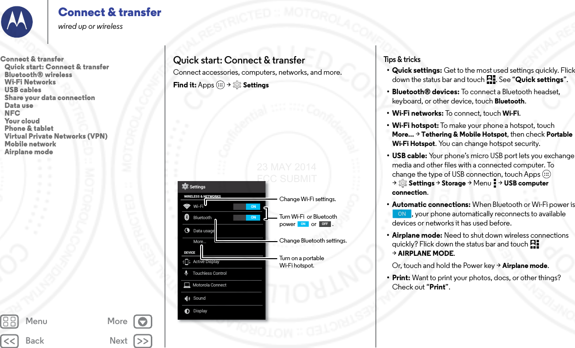 Back NextMenu MoreConnect &amp; transferwired up or wirelessQuick start: Connect &amp; transferConnect accessories, computers, networks, and more.Find it: Apps  &gt; SettingsWi-FiWIRELESS &amp; NETWORKSDEVICEBluetoothData usageMore...SoundDisplaySettingsONONActive DisplayTouchless ControlMotorola ConnectChange Wi-Fi settings.Turn Wi-Fi  or Bluetooth power             or             .Change Bluetooth settings.OFFONTurn on a portable Wi-Fi hotspot.Tips &amp; tricks•Quick settings: Get to the most used settings quickly. Flick down the status bar and touch  . See “Quick settings”.• Bluetooth® devices: To connect a Bluetooth headset, keyboard, or other device, touch Bluetooth.•Wi-Fi networks: To connect, touch Wi-Fi.• Wi-Fi hotspot: To make your phone a hotspot, touch More... &gt; Tethering &amp; Mobile Hotspot, then check Portable Wi-Fi Hotspot. You can change hotspot security.•USB cable: Your phone’s micro USB port lets you exchange media and other files with a connected computer. To change the type of USB connection, touch Apps  &gt;Settings &gt; Storage &gt;Menu  &gt;USB computer connection.• Automatic connections: When Bluetooth or Wi-Fi power is , your phone automatically reconnects to available devices or networks it has used before.• Airplane mode: Need to shut down wireless connections quickly? Flick down the status bar and touch   &gt;AIRPLANE MODE. Or, touch and hold the Power key &gt; Airplane mode.•Print: Want to print your photos, docs, or other things? Check out “Print”.ONConnect &amp; transfer   Quick start: Connect &amp; transfer   Bluetooth® wireless   Wi-Fi Networks   USB cables   Share your data connection   Data use   NFC   Your cloud   Phone &amp; tablet   Virtual Private Networks (VPN)   Mobile network   Airplane mode23 MAY 2014 FCC SUBMIT