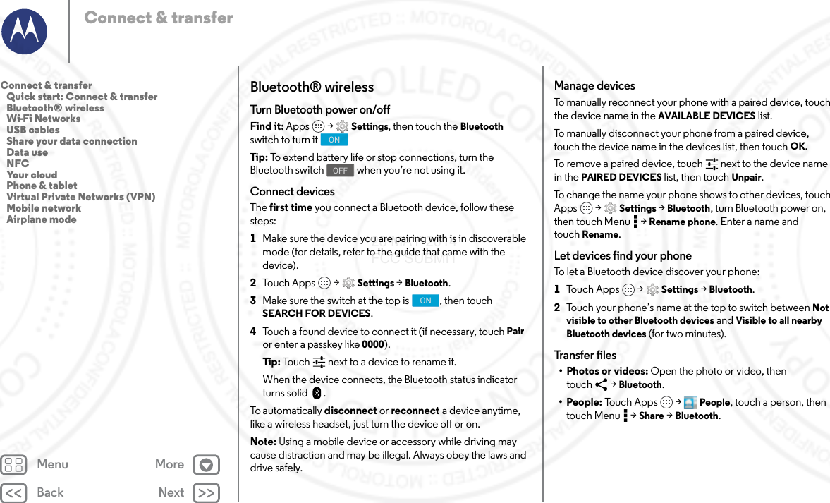 Back NextMenu MoreConnect &amp; transferBluetooth® wirelessTurn Bluetooth power on/offFind it: Apps  &gt; Settings, then touch the Bluetooth switch to turn itTip : To extend battery life or stop connections, turn the Bluetooth switch  when you’re not using it.Connect devicesThe first time you connect a Bluetooth device, follow these steps:  1Make sure the device you are pairing with is in discoverable mode (for details, refer to the guide that came with the device).2Touch Apps  &gt; Settings &gt; Bluetooth.3Make sure the switch at the top is  , then touch SEARCH FOR DEVICES.4Touch a found device to connect it (if necessary, touch Pair or enter a passkey like 0000).Tip : Touch next to a device to rename it.When the device connects, the Bluetooth status indicator turns solid .To automatically disconnect or reconnect a device anytime, like a wireless headset, just turn the device off or on.Note: Using a mobile device or accessory while driving may cause distraction and may be illegal. Always obey the laws and drive safely.ONOFFONManage devicesTo manually reconnect your phone with a paired device, touch the device name in the AVAILABLE DEVICES list.To manually disconnect your phone from a paired device, touch the device name in the devices list, then touch OK.To remove a paired device, touch   next to the device name in the PAIRED DEVICES list, then touch Unpair.To change the name your phone shows to other devices, touch Apps  &gt; Settings &gt; Bluetooth, turn Bluetooth power on, then touch Menu  &gt; Rename phone. Enter a name and touch Rename.Let devices find your phoneTo let a Bluetooth device discover your phone:  1Tou c h  A p p s  &gt; Settings &gt; Bluetooth.2Touch your phone’s name at the top to switch between Not visible to other Bluetooth devices and Visible to all nearby Bluetooth devices (for two minutes).Transfer files• Photos or videos: Open the photo or video, then touch &gt; Bluetooth.•People: To u c h  A p p s  &gt; People, touch a person, then touch Menu  &gt; Share &gt; Bluetooth.Connect &amp; transfer   Quick start: Connect &amp; transfer   Bluetooth® wireless   Wi-Fi Networks   USB cables   Share your data connection   Data use   NFC   Your cloud   Phone &amp; tablet   Virtual Private Networks (VPN)   Mobile network   Airplane mode23 MAY 2014 FCC SUBMIT