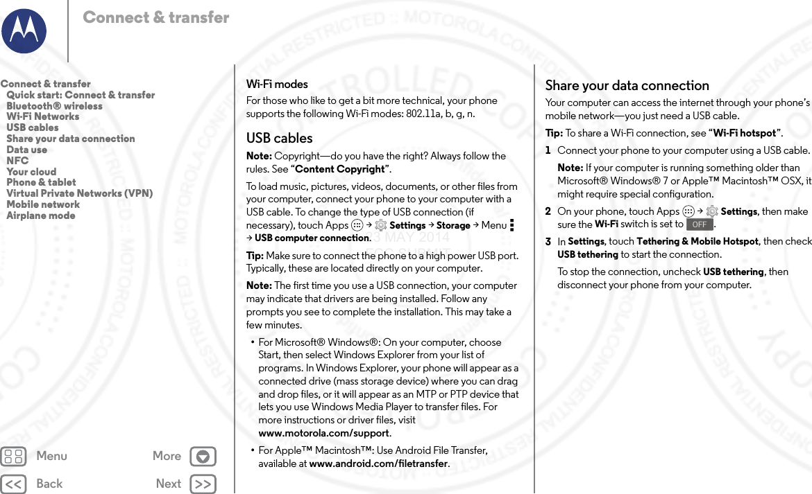 Back NextMenu MoreConnect &amp; transferWi-Fi modesFor those who like to get a bit more technical, your phone supports the following Wi-Fi modes: 802.11a, b, g, n.USB cablesNote: Copyright—do you have the right? Always follow the rules. See “Content Copyright”.To load music, pictures, videos, documents, or other files from your computer, connect your phone to your computer with a USB cable. To change the type of USB connection (if necessary), touch Apps  &gt; Settings &gt; Storage &gt;Menu  &gt;USB computer connection.Tip : Make sure to connect the phone to a high power USB port. Typically, these are located directly on your computer.Note: The first time you use a USB connection, your computer may indicate that drivers are being installed. Follow any prompts you see to complete the installation. This may take a few minutes.•For Microsoft® Windows®: On your computer, choose Start, then select Windows Explorer from your list of programs. In Windows Explorer, your phone will appear as a connected drive (mass storage device) where you can drag and drop files, or it will appear as an MTP or PTP device that lets you use Windows Media Player to transfer files. For more instructions or driver files, visit www.motorola.com/support.•For Apple™ Macintosh™: Use Android File Transfer, available at www.android.com/filetransfer.Share your data connectionYour computer can access the internet through your phone’s mobile network—you just need a USB cable.Tip : To share a Wi-Fi connection, see “Wi-Fi hotspot”.  1Connect your phone to your computer using a USB cable.Note: If your computer is running something older than Microsoft® Windows® 7 or Apple™ Macintosh™ OSX, it might require special configuration.2On your phone, touch Apps  &gt; Settings, then make sure the Wi-Fi switch is set to .3In Settings, touch Tethering &amp; Mobile Hotspot, then check USB tethering to start the connection.To stop the connection, uncheck USB tethering, then disconnect your phone from your computer.OFFConnect &amp; transfer   Quick start: Connect &amp; transfer   Bluetooth® wireless   Wi-Fi Networks   USB cables   Share your data connection   Data use   NFC   Your cloud   Phone &amp; tablet   Virtual Private Networks (VPN)   Mobile network   Airplane mode23 MAY 2014 FCC SUBMIT