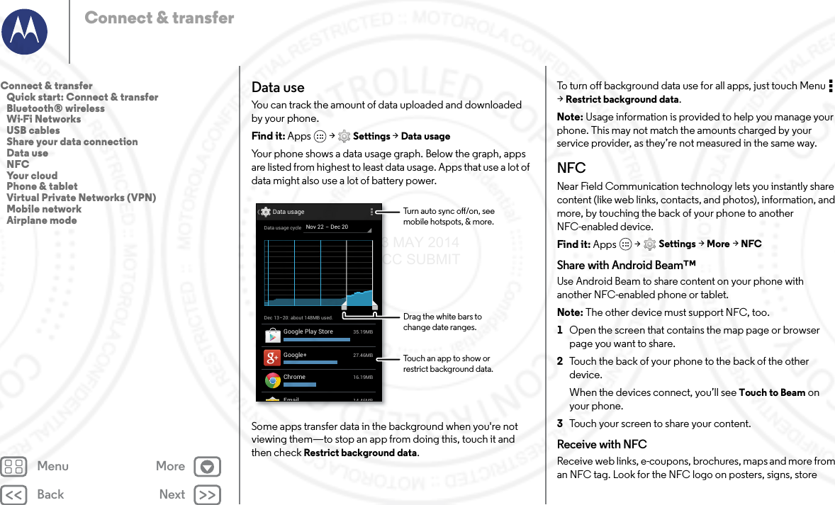 Back NextMenu MoreConnect &amp; transferData useYou can track the amount of data uploaded and downloaded by your phone.Find it: Apps  &gt; Settings &gt; Data usageYour phone shows a data usage graph. Below the graph, apps are listed from highest to least data usage. Apps that use a lot of data might also use a lot of battery power.Some apps transfer data in the background when you&apos;re not viewing them—to stop an app from doing this, touch it and then check Restrict background data.Dec 13-20: about 148MB used.Data usage14 46MBEmail27.46MBGoogle+35.19MBGoogle Play Store16.19MBChromeNov 22 - Dec 20Data usage cycleTurn auto sync o/on, seemobile hotspots, &amp; more.Drag the white bars tochange date ranges.Touch an app to show orrestrict background data.To turn off background data use for all apps, just touch Menu  &gt;Restrict background data.Note: Usage information is provided to help you manage your phone. This may not match the amounts charged by your service provider, as they’re not measured in the same way.NFCNear Field Communication technology lets you instantly share content (like web links, contacts, and photos), information, and more, by touching the back of your phone to another NFC-enabled device.Find it: Apps  &gt; Settings &gt; More &gt; NFCShare with Android Beam™Use Android Beam to share content on your phone with another NFC-enabled phone or tablet.Note: The other device must support NFC, too.  1Open the screen that contains the map page or browser page you want to share.2Touch the back of your phone to the back of the other device.When the devices connect, you’ll see Touch to Beam on your phone.3Touch your screen to share your content.Receive with NFCReceive web links, e-coupons, brochures, maps and more from an NFC tag. Look for the NFC logo on posters, signs, store Connect &amp; transfer   Quick start: Connect &amp; transfer   Bluetooth® wireless   Wi-Fi Networks   USB cables   Share your data connection   Data use   NFC   Your cloud   Phone &amp; tablet   Virtual Private Networks (VPN)   Mobile network   Airplane mode23 MAY 2014 FCC SUBMIT