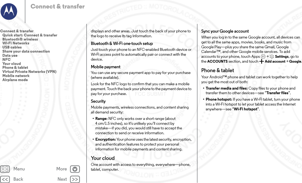 Back NextMenu MoreConnect &amp; transferdisplays and other areas. Just touch the back of your phone to the logo to receive its tag information.Bluetooth &amp; Wi-Fi one-touch setupJust touch your phone to an NFC-enabled Bluetooth device or Wi-Fi access point to automatically pair or connect with the device.Mobile paymentYou can use any secure payment app to pay for your purchase (where available).Look for the NFC logo to confirm that you can make a mobile payment. Touch the back your phone to the payment device to pay for your purchase.SecurityMobile payments, wireless connections, and content sharing all demand security:•Range: NFC only works over a short range (about 4 cm/1.5 inches), so it&apos;s unlikely you’ll connect by mistake—if you did, you would still have to accept the connection to send or receive information.• Encryption: Your phone uses the latest security, encryption, and authentication features to protect your personal information for mobile payments and content sharing.Yo u r  c l o u dOne account with access to everything, everywhere—phone, tablet, computer.Sync your Google accountWhen you log in to the same Google account, all devices can get to all the same apps, movies, books, and music from Google Play—plus you share the same Gmail, Google Calendar™, and other Google mobile services. To add accounts to your phone, touch Apps  &gt; Settings, go to the ACCOUNTS section, and touch Add account &gt; Google.Phone &amp; tabletYour Android™ phone and tablet can work together to help you get the most out of both:• Transfer media and files: Copy files to your phone and transfer them to other devices—see “Tra nsfer  files”.• Phone hotspot: If you have a Wi-Fi tablet, turn your phone into a Wi-Fi hotspot to let your tablet access the Internet anywhere—see “Wi-Fi hotspot”.Connect &amp; transfer   Quick start: Connect &amp; transfer   Bluetooth® wireless   Wi-Fi Networks   USB cables   Share your data connection   Data use   NFC   Your cloud   Phone &amp; tablet   Virtual Private Networks (VPN)   Mobile network   Airplane mode23 MAY 2014 FCC SUBMIT