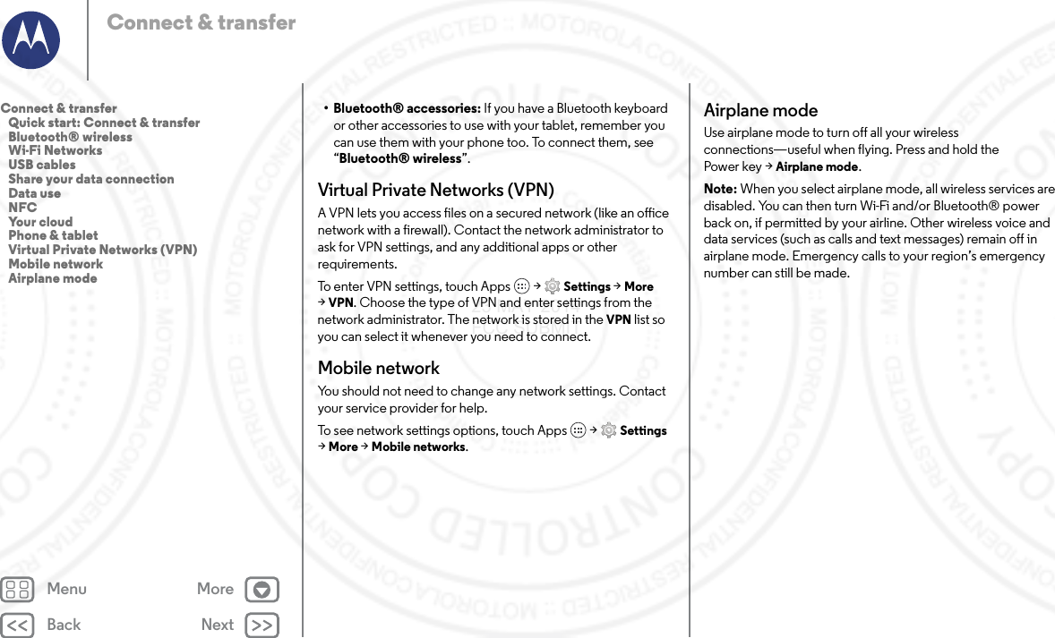 Back NextMenu MoreConnect &amp; transfer• Bluetooth® accessories: If you have a Bluetooth keyboard or other accessories to use with your tablet, remember you can use them with your phone too. To connect them, see “Bluetooth® wireless”.Virtual Private Networks (VPN)A VPN lets you access files on a secured network (like an office network with a firewall). Contact the network administrator to ask for VPN settings, and any additional apps or other requirements.To enter VPN settings, touch Apps  &gt; Settings &gt; More &gt;VPN. Choose the type of VPN and enter settings from the network administrator. The network is stored in the VPN list so you can select it whenever you need to connect.Mobile networkYou should not need to change any network settings. Contact your service provider for help.To see network settings options, touch Apps  &gt; Settings &gt;More &gt; Mobile networks.Airplane modeUse airplane mode to turn off all your wireless connections—useful when flying. Press and hold the Power key &gt; Airplane mode.Note: When you select airplane mode, all wireless services are disabled. You can then turn Wi-Fi and/or Bluetooth® power back on, if permitted by your airline. Other wireless voice and data services (such as calls and text messages) remain off in airplane mode. Emergency calls to your region’s emergency number can still be made.Connect &amp; transfer   Quick start: Connect &amp; transfer   Bluetooth® wireless   Wi-Fi Networks   USB cables   Share your data connection   Data use   NFC   Your cloud   Phone &amp; tablet   Virtual Private Networks (VPN)   Mobile network   Airplane mode23 MAY 2014 FCC SUBMIT