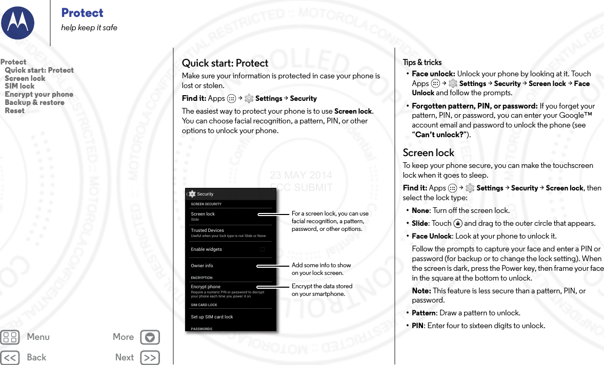 Back NextMenu MoreProtecthelp keep it safeQuick start: ProtectMake sure your information is protected in case your phone is lost or stolen.Find it: Apps  &gt; Settings &gt; SecurityThe easiest way to protect your phone is to use Screen lock. You can choose facial recognition, a pattern, PIN, or other options to unlock your phone.Screen lockSlideEncrypt phoneRequire a numeric PIN or password to decryptyour phone each time you power it onSCREEN SECURITYENCRYPTIONOwner infoSIM CARD LOCKSet up SIM card lockPASSWORDSEnable widgetsSecurityTrusted DevicesUseful when your lock type is not Slide or NoneFor a screen lock, you can use facial recognition, a pattern, password, or other options.Add some info to showon your lock screen.Encrypt the data storedon your smartphone.Tips &amp; tricks•Face unlock: Unlock your phone by looking at it. Touch Apps  &gt; Settings &gt; Security &gt; Screen lock &gt; Face Unlock and follow the prompts.• Forgotten pattern, PIN, or password: If you forget your pattern, PIN, or password, you can enter your Google™ account email and password to unlock the phone (see “Can’t unlock?”).Screen lockTo keep your phone secure, you can make the touchscreen lock when it goes to sleep.Find it: Apps  &gt; Settings &gt; Security &gt; Screen lock, then select the lock type:•None: Turn off the screen lock.•Slide: Touch  and drag to the outer circle that appears.•Face Unlock: Look at your phone to unlock it.Follow the prompts to capture your face and enter a PIN or password (for backup or to change the lock setting). When the screen is dark, press the Power key, then frame your face in the square at the bottom to unlock.Note: This feature is less secure than a pattern, PIN, or password.•Pattern: Draw a pattern to unlock.•PIN: Enter four to sixteen digits to unlock.Protect   Quick start: Protect   Screen lock   SIM lock   Encrypt your phone   Backup &amp; restore   Reset23 MAY 2014 FCC SUBMIT