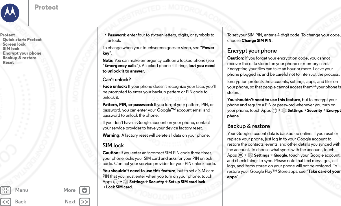 Back NextMenu MoreProtect•Password: enter four to sixteen letters, digits, or symbols to unlock.To change when your touchscreen goes to sleep, see “Power key”.Note: You can make emergency calls on a locked phone (see “Emergency calls”). A locked phone still rings, but you need to unlock it to answer.Can’t unlock?Face unlock: If your phone doesn’t recognize your face, you’ll be prompted to enter your backup pattern or PIN code to unlock it.Pattern, PIN, or password: If you forget your pattern, PIN, or password, you can enter your Google™ account email and password to unlock the phone.If you don’t have a Google account on your phone, contact your service provider to have your device factory reset.Warning: A factory reset will delete all data on your phone.SIM lockCaution: If you enter an incorrect SIM PIN code three times, your phone locks your SIM card and asks for your PIN unlock code. Contact your service provider for your PIN unlock code.You shouldn’t need to use this feature, but to set a SIM card PIN that you must enter when you turn on your phone, touch Apps  &gt; Settings &gt; Security &gt; Set up SIM card lock &gt;Lock SIM card.To set your SIM PIN, enter a 4-digit code. To change your code, choose Change SIM PIN.Encrypt your phoneCaution: If you forget your encryption code, you cannot recover the data stored on your phone or memory card. Encrypting your files can take an hour or more. Leave your phone plugged in, and be careful not to interrupt the process.Encryption protects the accounts, settings, apps, and files on your phone, so that people cannot access them if your phone is stolen.You shouldn’t need to use this feature, but to encrypt your phone and require a PIN or password whenever you turn on your phone, touch Apps   &gt; Settings &gt; Security &gt; Encrypt phone.Backup &amp; restoreYour Google account data is backed up online. If you reset or replace your phone, just log in to your Google account to restore the contacts, events, and other details you synced with the account. To choose what syncs with the account, touch Apps  &gt; Settings &gt; Google, touch your Google account, and check things to sync. Please note that text messages, call logs, and items stored on your phone will not be restored. To restore your Google Play™ Store apps, see “Take care o f  y o u r apps”.Protect   Quick start: Protect   Screen lock   SIM lock   Encrypt your phone   Backup &amp; restore   Reset23 MAY 2014 FCC SUBMIT