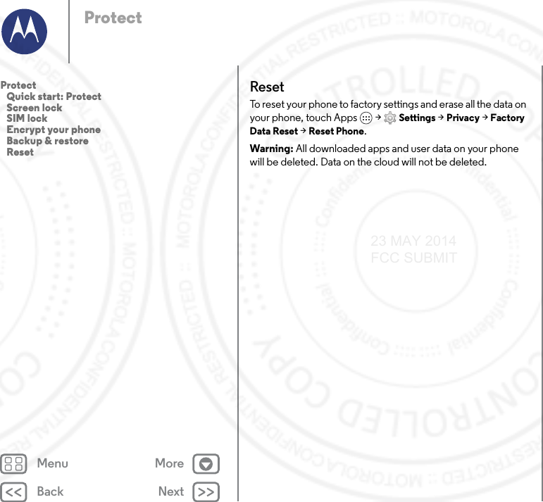 Back NextMenu MoreProtectResetTo reset your phone to factory settings and erase all the data on your phone, touch Apps  &gt; Settings &gt; Privacy &gt; Factory Data Reset &gt; Reset Phone.Warning: All downloaded apps and user data on your phone will be deleted. Data on the cloud will not be deleted.Protect   Quick start: Protect   Screen lock   SIM lock   Encrypt your phone   Backup &amp; restore   Reset23 MAY 2014 FCC SUBMIT