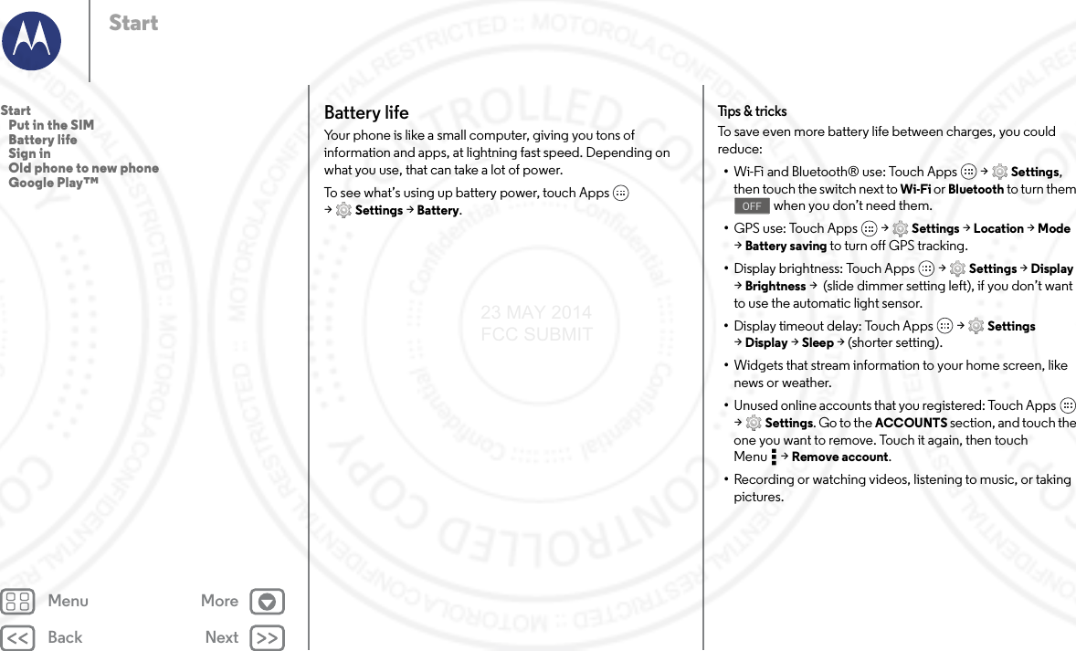 Back NextMenu MoreStartBattery lifeYour phone is like a small computer, giving you tons of information and apps, at lightning fast speed. Depending on what you use, that can take a lot of power.To see what’s using up battery power, touch Apps  &gt;Settings &gt; Battery.Tips &amp; tricksTo save even more battery life between charges, you could reduce:•Wi-Fi and Bluetooth® use: Touch Apps  &gt; Settings, then touch the switch next to Wi-Fi or Bluetooth to turn them  when you don’t need them.•GPS use: Touch Apps  &gt; Settings &gt; Location &gt; Mode &gt;Battery saving to turn off GPS tracking.•Display brightness: Touch Apps  &gt; Settings &gt; Display &gt;Brightness &gt;  (slide dimmer setting left), if you don’t want to use the automatic light sensor.•Display timeout delay: Touch Apps  &gt; Settings &gt;Display &gt; Sleep &gt; (shorter setting).•Widgets that stream information to your home screen, like news or weather.•Unused online accounts that you registered: Touch Apps  &gt;Settings. Go to the ACCOUNTS section, and touch the one you want to remove. Touch it again, then touch Menu &gt; Remove account.•Recording or watching videos, listening to music, or taking pictures.OFFStart   Put in the SIM   Battery life   Sign in   Old phone to new phone   Google Play™23 MAY 2014 FCC SUBMIT