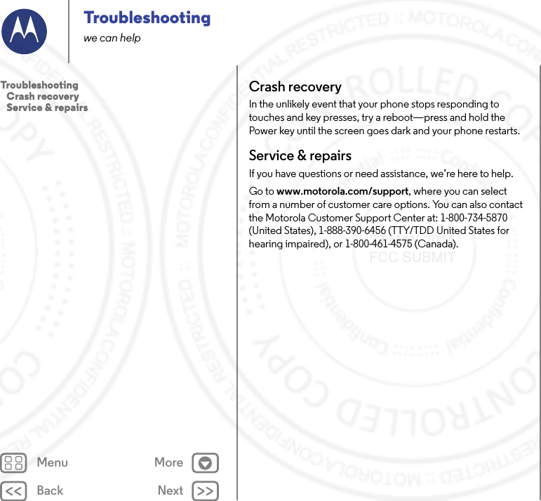 Back NextMenu MoreTroubleshootingwe can helpCrash recoveryIn the unlikely event that your phone stops responding to touches and key presses, try a reboot—press and hold the Power key until the screen goes dark and your phone restarts.Service &amp; repairsIf you have questions or need assistance, we’re here to help.Go to www.motorola.com/support, where you can select from a number of customer care options. You can also contact the Motorola Customer Support Center at: 1-800-734-5870 (United States), 1-888-390-6456 (TTY/TDD United States for hearing impaired), or 1-800-461-4575 (Canada).Troubleshooting   Crash recovery   Service &amp; repairs23 MAY 2014 FCC SUBMIT