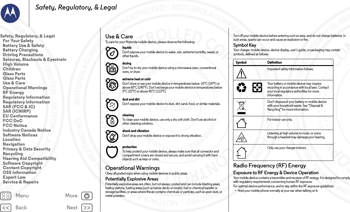 Back NextMenu MoreSafety, Regulatory, &amp; LegalUse &amp; CareUse &amp; C areTo care for your Motorola mobile device, please observe the following:liquids Don’t expose your mobile device to water, rain, extreme humidity, sweat, or other liquids.drying Don’t try to dry your mobile device using a microwave oven, conventional oven, or dryer.extreme heat or cold Don’t store or use your mobile device in temperatures below -10°C (14°F) or above 60°C (140°F). Don’t recharge your mobile device in temperatures below 0°C (32°F) or above 45°C (113°F).dust and dirt Don’t expose your mobile device to dust, dirt, sand, food, or similar materials.cleaning To clean your mobile device, use only a dry soft cloth. Don’t use alcohol or other cleaning solutions.shock and vibration Don’t drop your mobile device or expose it to strong vibration.protection To help protect your mobile device, always make sure that all connector and compartment covers are closed and secure, and avoid carrying it with hard objects such as keys or coins.Operational WarningsOperationa l WarningsObey all posted signs when using mobile devices in public areas.Potentially Explosive AreasPotentially explosive areas are often, but not always, posted and can include blasting areas, fueling stations, fueling areas (such as below decks on boats), fuel or chemical transfer or storage facilities, or areas where the air contains chemicals or particles, such as grain dust, or metal powders.Turn off your mobile device before entering such an area, and do not charge batteries. In such areas, sparks can occur and cause an explosion or fire.Symbol KeyYour charger, mobile device, device display, user’s guide, or packaging may contain symbols, defined as follows:Radio Frequency (RF) EnergyRF E ner gyExposure to RF Energy &amp; Device OperationYour mobile device contains a transmitter and receiver of RF energy. It is designed to comply with regulatory requirements concerning human RF exposure.For optimal device performance, and to stay within the RF exposure guidelines:•Hold your mobile phone normally at your ear when talking on it.Symbol DefinitionImportant safety information follows.Your battery or mobile device may require recycling in accordance with local laws. Contact your local regulatory authorities for more information.Don’t dispose of your battery or mobile device with your household waste. See “Disposal &amp; Recycling” for more information.For indoor use only.Listening at high volume to music or voice through a headset may damage your hearing.Only use your charger indoors.032374o032375oSafety, Regulatory, &amp; Legal   For Your Safety   Battery Use &amp; Safety   Battery Charging   Driving Precautions   Seizures, Blackouts &amp; Eyestrain   High Volume   Children   Glass Parts   Glass Parts   Use &amp; Care   Operational Warnings   RF Energy   Regulatory Information   Regulatory Information   SAR (FCC &amp; IC)   SAR (ICNIRP)   EU Conformance   FCC DoC   FCC Notice   Industry Canada Notice   Software Notices   Location   Navigation   Privacy &amp; Data Security   Recycling   Hearing Aid Compatibility   Software Copyright   Content Copyright   OSS Information   Export Law   Service &amp; Repairs23 MAY 2014 FCC SUBMIT