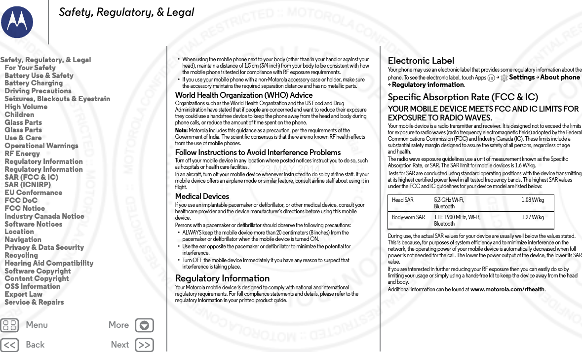 Back NextMenu MoreSafety, Regulatory, &amp; Legal•When using the mobile phone next to your body (other than in your hand or against your head), maintain a distance of 1.5 cm (3/4 inch) from your body to be consistent with how the mobile phone is tested for compliance with RF exposure requirements.•If you use your mobile phone with a non-Motorola accessory case or holder, make sure the accessory maintains the required separation distance and has no metallic parts.World Health Organization (WHO) AdviceOrganizations such as the World Health Organization and the US Food and Drug Administration have stated that if people are concerned and want to reduce their exposure they could use a handsfree device to keep the phone away from the head and body during phone calls, or reduce the amount of time spent on the phone.Note: Motorola includes this guidance as a precaution, per the requirements of the Government of India. The scientific consensus is that there are no known RF health effects from the use of mobile phones.Follow Instructions to Avoid Interference ProblemsTurn off your mobile device in any location where posted notices instruct you to do so, such as hospitals or health care facilities.In an aircraft, turn off your mobile device whenever instructed to do so by airline staff. If your mobile device offers an airplane mode or similar feature, consult airline staff about using it in flight.Medical DevicesIf you use an implantable pacemaker or defibrillator, or other medical device, consult your healthcare provider and the device manufacturer’s directions before using this mobile device.Persons with a pacemaker or defibrillator should observe the following precautions:•ALWAYS keep the mobile device more than 20 centimeters (8 inches) from the pacemaker or defibrillator when the mobile device is turned ON.•Use the ear opposite the pacemaker or defibrillator to minimize the potential for interference.•Turn OFF the mobile device immediately if you have any reason to suspect that interference is taking place.Regulatory InformationRegulatory  InformationYour Motorola mobile device is designed to comply with national and international regulatory requirements. For full compliance statements and details, please refer to the regulatory information in your printed product guide.Electronic LabelRegulatory InformationYour phone may use an electronic label that provides some regulatory information about the phone. To see the electronic label, touch Apps  &gt;Settings &gt;About phone &gt;Regulatory information.Specific Absorption Rate (FCC &amp; IC)SAR (FCC  &amp; IC)YOUR MOBILE DEVICE MEETS FCC AND IC LIMITS FOR EXPOSURE TO RADIO WAVES.Your mobile device is a radio transmitter and receiver. It is designed not to exceed the limits for exposure to radio waves (radio frequency electromagnetic fields) adopted by the Federal Communications Commission (FCC) and Industry Canada (IC). These limits include a substantial safety margin designed to assure the safety of all persons, regardless of age and health.The radio wave exposure guidelines use a unit of measurement known as the Specific Absorption Rate, or SAR. The SAR limit for mobile devices is 1.6 W/kg.Tests for SAR are conducted using standard operating positions with the device transmitting at its highest certified power level in all tested frequency bands. The highest SAR values under the FCC and IC guidelines for your device model are listed below:During use, the actual SAR values for your device are usually well below the values stated. This is because, for purposes of system efficiency and to minimize interference on the network, the operating power of your mobile device is automatically decreased when full power is not needed for the call. The lower the power output of the device, the lower its SAR value.If you are interested in further reducing your RF exposure then you can easily do so by limiting your usage or simply using a hands-free kit to keep the device away from the head and body.Additional information can be found at www.motorola.com/rfhealth.Head SAR                      5.3 GHz Wi-Fi, Bluetooth1.08 W/kgBody-worn SAR          LTE 1900 MHz, Wi-Fi, Bluetooth1.27 W/kgSafety, Regulatory, &amp; Legal   For Your Safety   Battery Use &amp; Safety   Battery Charging   Driving Precautions   Seizures, Blackouts &amp; Eyestrain   High Volume   Children   Glass Parts   Glass Parts   Use &amp; Care   Operational Warnings   RF Energy   Regulatory Information   Regulatory Information   SAR (FCC &amp; IC)   SAR (ICNIRP)   EU Conformance   FCC DoC   FCC Notice   Industry Canada Notice   Software Notices   Location   Navigation   Privacy &amp; Data Security   Recycling   Hearing Aid Compatibility   Software Copyright   Content Copyright   OSS Information   Export Law   Service &amp; Repairs23 MAY 2014 FCC SUBMIT