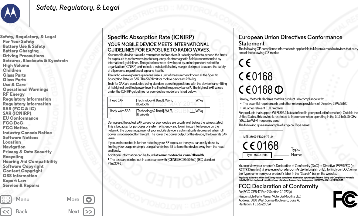 Back NextMenu MoreSafety, Regulatory, &amp; LegalSpecific Absorption Rate (ICNIRP)SAR (IC NIRP)YOUR MOBILE DEVICE MEETS INTERNATIONAL GUIDELINES FOR EXPOSURE TO RADIO WAVES.Your mobile device is a radio transmitter and receiver. It is designed not to exceed the limits for exposure to radio waves (radio frequency electromagnetic fields) recommended by international guidelines. The guidelines were developed by an independent scientific organization (ICNIRP) and include a substantial safety margin designed to assure the safety of all persons, regardless of age and health.The radio wave exposure guidelines use a unit of measurement known as the Specific Absorption Rate, or SAR. The SAR limit for mobile devices is 2 W/kg.Tests for SAR are conducted using standard operating positions with the device transmitting at its highest certified power level in all tested frequency bands*. The highest SAR values under the ICNIRP guidelines for your device model are listed below:During use, the actual SAR values for your device are usually well below the values stated. This is because, for purposes of system efficiency and to minimize interference on the network, the operating power of your mobile device is automatically decreased when full power is not needed for the call. The lower the power output of the device, the lower its SAR value.If you are interested in further reducing your RF exposure then you can easily do so by limiting your usage or simply using a hands-free kit to keep the device away from the head and body.Additional information can be found at www.motorola.com/rfhealth.* The tests are carried out in accordance with [CENELEC EN50360] [IEC standard PT62209-1].Head SAR [Technology &amp; Band], Wi-Fi, Bluetooth___ W/kgBody-worn SAR [Technology &amp; Band], Wi-Fi, Bluetooth___ W/kgEuropean Union Directives Conformance StatementEU ConformanceThe following CE compliance information is applicable to Motorola mobile devices that carry one of the following CE marks:Hereby, Motorola declares that this product is in compliance with:•The essential requirements and other relevant provisions of Directive 1999/5/EC•All other relevant EU DirectivesFor products that support Wi-Fi 802.11a (as defined in your product information): Outside the United States, this device is restricted to indoor use when operating in the 5.15 to 5.25 GHz (802.11a) Wi-Fi frequency band.The following gives an example of a typical Type name:You can view your product’s Declaration of Conformity (DoC) to Directive 1999/5/EC (to R&amp;TTE Directive) at www.motorola.com/rtte (in English only). To find your DoC, enter the Type name from your product’s label in the “Search” bar on the website.Regulatory authorities within the EU may obtain compliance information by writing to: Product Safety and Compliance, Motorola Mobility UK Ltd., Redwood, Crockford Lane, Chineham Business Park, Basingstoke, RG24 8WQ, UNITED KINGDOM.FCC Declaration of ConformityFCC DoCPer FCC CFR 47 Part 2 Section 2.1077(a)Responsible Party Name: Motorola Mobility LLCAddress: 8000 West Sunrise Boulevard, Suite A,Plantation, FL 33322 USA016801680168  TypeNameSafety, Regulatory, &amp; Legal   For Your Safety   Battery Use &amp; Safety   Battery Charging   Driving Precautions   Seizures, Blackouts &amp; Eyestrain   High Volume   Children   Glass Parts   Glass Parts   Use &amp; Care   Operational Warnings   RF Energy   Regulatory Information   Regulatory Information   SAR (FCC &amp; IC)   SAR (ICNIRP)   EU Conformance   FCC DoC   FCC Notice   Industry Canada Notice   Software Notices   Location   Navigation   Privacy &amp; Data Security   Recycling   Hearing Aid Compatibility   Software Copyright   Content Copyright   OSS Information   Export Law   Service &amp; Repairs23 MAY 2014 FCC SUBMIT