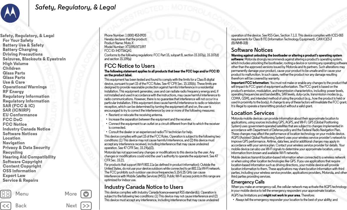 Back NextMenu MoreSafety, Regulatory, &amp; LegalPhone Number: 1 (800) 453-0920Hereby declares that the product:Product Name: Moto X Model Number: XT1095/XT1097FCC ID: IHDT56QA1Conforms to the following regulations: FCC Part 15, subpart B, section 15.107(a), 15.107(d) and section 15.109(a)FCC Notice to UsersFCC NoticeThe following statement applies to all products that bear the FCC logo and/or FCC ID on the product label. This equipment has been tested and found to comply with the limits for a Class B digital device, pursuant to part 15 of the FCC Rules. See 47 CFR Sec. 15.105(b). These limits are designed to provide reasonable protection against harmful interference in a residential installation. This equipment generates, uses and can radiate radio frequency energy and, if not installed and used in accordance with the instructions, may cause harmful interference to radio communications. However, there is no guarantee that interference will not occur in a particular installation. If this equipment does cause harmful interference to radio or television reception, which can be determined by turning the equipment off and on, the user is encouraged to try to correct the interference by one or more of the following measures:•Reorient or relocate the receiving antenna.•Increase the separation between the equipment and the receiver.•Connect the equipment to an outlet on a circuit different from that to which the receiver is connected.•Consult the dealer or an experienced radio/TV technician for help.This device complies with part 15 of the FCC Rules. Operation is subject to the following two conditions: (1) This device may not cause harmful interference, and (2) this device must accept any interference received, including interference that may cause undesired operation. See 47 CFR Sec. 15.19(a)(3).Motorola has not approved any changes or modifications to this device by the user. Any changes or modifications could void the user’s authority to operate the equipment. See 47 CFR Sec. 15.21.For products that support Wi-Fi 802.11a (as defined in product information): Outside the United States, do not use your device outdoors while connected to an 802.11a Wi-Fi network. The FCC prohibits such outdoor use since frequencies 5.15-5.25 GHz can cause interference with Mobile Satellite Services (MSS). Public Wi-Fi access points in this range are optimized for indoor use.Industry Canada Notice to UsersIndus try Can ada Notic eThis device complies with Industry Canada licence-exempt RSS standard(s). Operation is subject to the following two conditions: (1) This device may not cause interference and (2) This device must accept any interference, including interference that may cause undesired operation of the device. See RSS-Gen, Section 7.1.3. This device complies with ICES-003 requirements for Class B ITE (Information Technology Equipment). CAN ICES-3 (B)/NMB-3(B)Software NoticesSoftwa re Notic esWarning against unlocking the bootloader or altering a product&apos;s operating system software: Motorola strongly recommends against altering a product&apos;s operating system, which includes unlocking the bootloader, rooting a device or running any operating software other than the approved versions issued by Motorola and its partners. Such alterations may permanently damage your product, cause your product to be unsafe and/or cause your product to malfunction. In such cases, neither the product nor any damage resulting therefrom will be covered by warranty.Important FCC information: You must not make or enable any changes to the product that will impact its FCC grant of equipment authorization. The FCC grant is based on the product&apos;s emission, modulation, and transmission characteristics, including: power levels, operating frequencies and bandwidths, SAR levels, duty-cycle, transmission modes (e.g., CDMA, GSM), and intended method of using the product (e.g., how the product is held or used in proximity to the body). A change to any of these factors will invalidate the FCC grant. It is illegal to operate a transmitting product without a valid grant.Location ServicesLocationMotorola mobile devices can provide information about their approximate location to applications, using sources including GPS, AGPS, and Wi-Fi. GPS (Global Positioning System) uses government-operated satellites that are subject to changes implemented in accordance with Department of Defense policy and the Federal Radio Navigation Plan. These changes may affect the performance of location technology on your mobile device. AGPS (Assisted Global Positioning System) uses your wireless service provider’s network to improve GPS performance. Airtime, data fees, and/or additional charges may apply in accordance with your service plan. Contact your wireless service provider for details. Your mobile device can also use Wi-Fi signals to determine your approximate location, using information from known and available Wi-Fi networks.Mobile devices transmit location-based information when connected to a wireless network or when using other location technologies like GPS. If you use applications that require location-based information such as driving directions, your mobile device will provide location information to them. These applications may share location information with third parties, including your wireless service provider, applications providers, Motorola, and other third parties providing services.Emergency CallsWhen you make an emergency call, the cellular network may activate the AGPS technology in your mobile device to tell the emergency responders your approximate location.AGPS has limitations and might not work in your area. Therefore:•Always tell the emergency responder your location to the best of your ability; andSafety, Regulatory, &amp; Legal   For Your Safety   Battery Use &amp; Safety   Battery Charging   Driving Precautions   Seizures, Blackouts &amp; Eyestrain   High Volume   Children   Glass Parts   Glass Parts   Use &amp; Care   Operational Warnings   RF Energy   Regulatory Information   Regulatory Information   SAR (FCC &amp; IC)   SAR (ICNIRP)   EU Conformance   FCC DoC   FCC Notice   Industry Canada Notice   Software Notices   Location   Navigation   Privacy &amp; Data Security   Recycling   Hearing Aid Compatibility   Software Copyright   Content Copyright   OSS Information   Export Law   Service &amp; Repairs23 MAY 2014 FCC SUBMIT