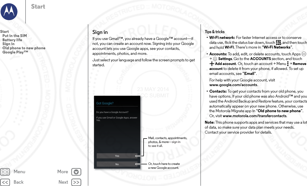 Back NextMenu MoreStartSign inIf you use Gmail™, you already have a Google™ account—if not, you can create an account now. Signing into your Google account lets you use Google apps, see your contacts, appointments, photos, and more.Just select your language and follow the screen prompts to get started.YesNoGot Google?Do you have a Google Account?If you use Gmail or Google Apps, answer Yes.Mail, contacts, appointments,photos, &amp; more—sign into see it all.Or, touch here to createa new Google account.Tips &amp; tricks•Wi-Fi network: For faster Internet access or to conserve data use, flick the status bar down, touch , and then touch and hold WI-FI. There’s more in “Wi-Fi Networks”.• Accounts: To add, edit, or delete accounts, touch Apps  &gt;Settings. Go to the ACCOUNTS section, and touch Add account. Or, touch an account &gt; Menu  &gt; Remove account to delete it from your phone, if allowed. To set up email accounts, see “Email”.For help with your Google account, visit www.google.com/accounts.•Contacts: To get your contacts from your old phone, you have options. If your old phone was also Android™ and you used the Android Backup and Restore feature, your contacts automatically appear on your new phone. Otherwise, use the Motorola Migrate app in “Old phone to new phone”. Or, visit www.motorola.com/transfercontacts.Note: This phone supports apps and services that may use a lot of data, so make sure your data plan meets your needs. Contact your service provider for details.Start   Put in the SIM   Battery life   Sign in   Old phone to new phone   Google Play™23 MAY 2014 FCC SUBMIT