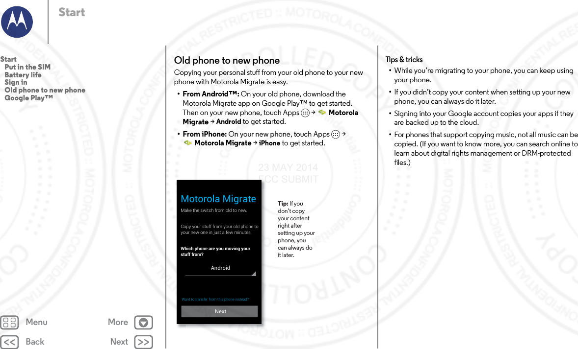 Back NextMenu MoreStartOld phone to new phoneCopying your personal stuff from your old phone to your new phone with Motorola Migrate is easy. •From Android™: On your old phone, download the Motorola Migrate app on Google Play™ to get started. Then on your new phone, touch Apps  &gt;  Motorola Migrate &gt; Android to get started.• From iPhone: On your new phone, touch Apps  &gt; Motorola Migrate &gt; iPhone to get started.Make the switch from old to new.Copy your stuff from your old phone toyour new one in just a few minutes.Which phone are you moving your stuff from?Motorola Migrate Tip: If you don’t copy your content right after setting up your phone, you can always do it later. NextAndroidWant to transfer from this phone instead?  Tips &amp; tricks•While you’re migrating to your phone, you can keep using your phone.•If you didn’t copy your content when setting up your new phone, you can always do it later.•Signing into your Google account copies your apps if they are backed up to the cloud.•For phones that support copying music, not all music can be copied. (If you want to know more, you can search online to learn about digital rights management or DRM-protected files.)Start   Put in the SIM   Battery life   Sign in   Old phone to new phone   Google Play™23 MAY 2014 FCC SUBMIT