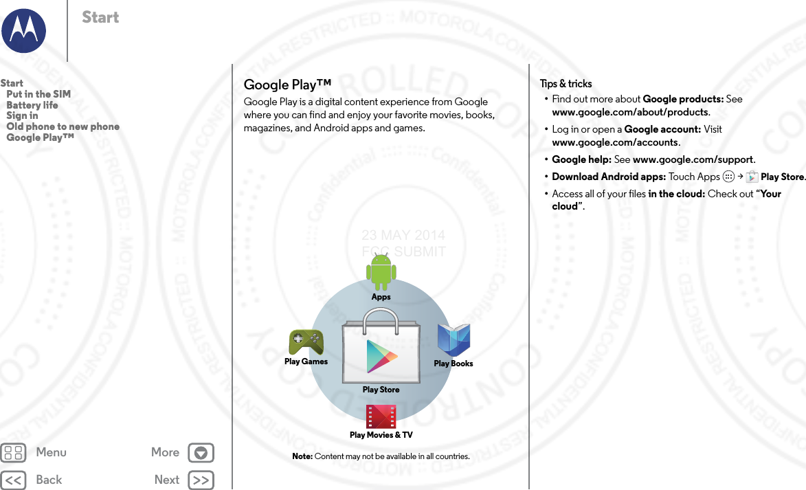 Back NextMenu MoreStartGoogle Play™Google Play is a digital content experience from Google where you can find and enjoy your favorite movies, books, magazines, and Android apps and games. Note: Content may not be available in all countries.AppsPlay StorePlay GamesPlay Movies &amp; TVPlay BooksTips &amp; tricks•Find out more about Google products: See www.google.com/about/products.•Log in or open a Google account: Visit www.google.com/accounts.• Google help: See www.google.com/support.• Download Android apps: To u c h  A p p s  &gt; Play Store.•Access all of your files in the cloud: Check out “Yo u r  cloud”.Start   Put in the SIM   Battery life   Sign in   Old phone to new phone   Google Play™23 MAY 2014 FCC SUBMIT