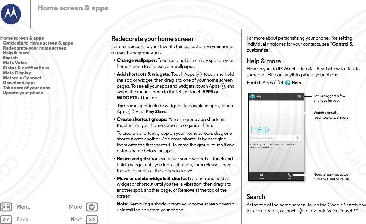 Back NextMenu MoreHome screen &amp; appsRedecorate your home screenFor quick access to your favorite things, customize your home screen the way you want.• Change wallpaper: Touch and hold an empty spot on your home screen to choose your wallpaper.• Add shortcuts &amp; widgets: Touch Apps , touch and hold the app or widget, then drag it to one of your home screen pages. To see all your apps and widgets, touch Apps  and swipe the menu screen to the left, or touch APPS or WIDGETS at the top.Tip: Some apps include widgets. To download apps, touch Apps  &gt; Play Store.• Create shortcut groups: You can group app shortcuts together on your home screen to organize them.To create a shortcut group on your home screen, drag one shortcut onto another. Add more shortcuts by dragging them onto the first shortcut. To name the group, touch it and enter a name below the apps.• Resize widgets: You can resize some widgets—touch and hold a widget until you feel a vibration, then release. Drag the white circles at the edges to resize.• Move or delete widgets &amp; shortcuts: Touch and hold a widget or shortcut until you feel a vibration, then drag it to another spot, another page, or Remove at the top of the screen.Note: Removing a shortcut from your home screen doesn’t uninstall the app from your phone.For more about personalizing your phone, like setting individual ringtones for your contacts, see “Control &amp; customize”.Help &amp; moreHow do you do it? Watch a tutorial. Read a how-to. Talk to someone. Find out anything about your phone.Find it: Apps  &gt; HelpSearchAt the top of the home screen, touch the Google Search box for a text search, or touch for Google Voice Search™.Search help topics, FAQs, and more-or contact a support representative.HelpHelpSearch device helpChat CallWatch tutorials,read how-to’s, &amp; more.Let us suggest a fewchanges for you.Need a real-live, actualhuman? Chat or call us.Home screen &amp; apps   Quick start: Home screen &amp; apps   Redecorate your home screen   Help &amp; more   Search   Moto Voice   Status &amp; notifications   Moto Display   Motorola Connect   Download apps   Take care of your apps   Update your phone23 MAY 2014 FCC SUBMIT