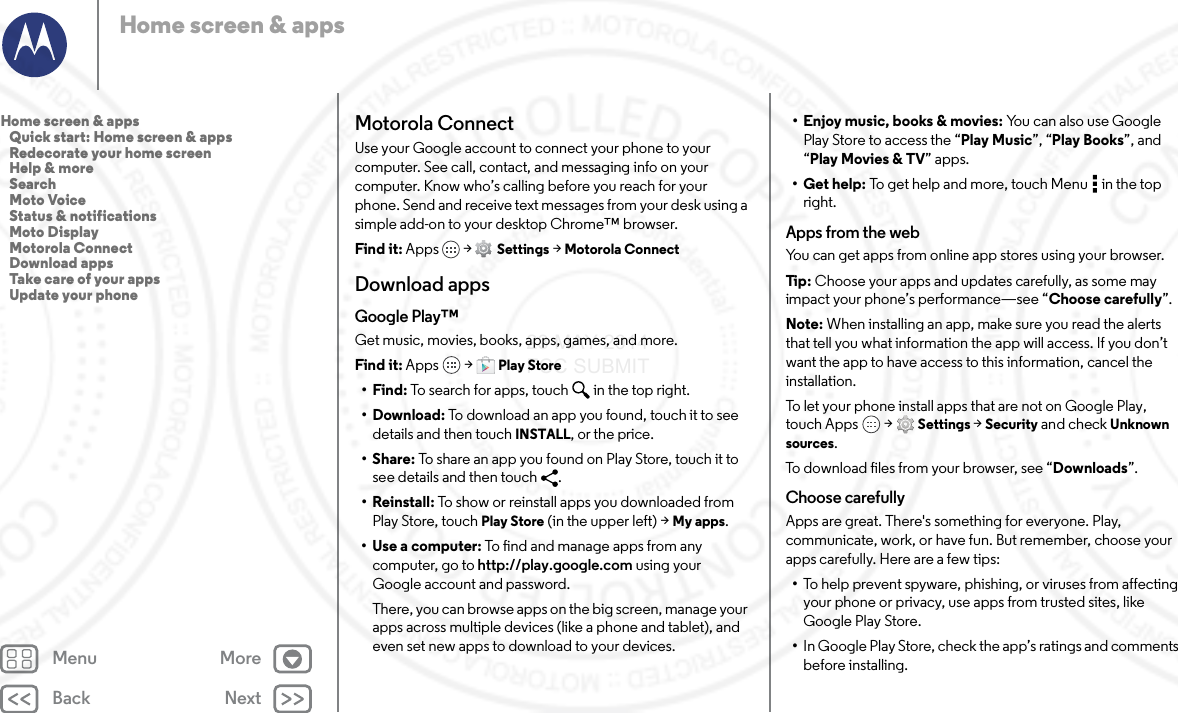 Back NextMenu MoreHome screen &amp; appsMotorola ConnectUse your Google account to connect your phone to your computer. See call, contact, and messaging info on your computer. Know who’s calling before you reach for your phone. Send and receive text messages from your desk using a simple add-on to your desktop Chrome™ browser.Find it: Apps &gt;  Settings &gt; Motorola ConnectDownload appsGoogle Play™Get music, movies, books, apps, games, and more.Find it: Apps  &gt; Play Store•Find: To search for apps, touch in the top right.•Download: To download an app you found, touch it to see details and then touch INSTALL, or the price.•Share: To share an app you found on Play Store, touch it to see details and then touch  .• Reinstall: To show or reinstall apps you downloaded from Play Store, touch Play Store (in the upper left) &gt; My apps.•Use a computer: To find and manage apps from any computer, go to http://play.google.com using your Google account and password.There, you can browse apps on the big screen, manage your apps across multiple devices (like a phone and tablet), and even set new apps to download to your devices.• Enjoy music, books &amp; movies: You can also use Google Play Store to access the “Play Music”, “Play Books”, and “Play Movies &amp; TV” apps.•Get help: To get help and more, touch Menu  in the top right.Apps from the webYou can get apps from online app stores using your browser.Tip : Choose your apps and updates carefully, as some may impact your phone’s performance—see “Choose carefully”.Note: When installing an app, make sure you read the alerts that tell you what information the app will access. If you don’t want the app to have access to this information, cancel the installation.To let your phone install apps that are not on Google Play, touch Apps  &gt; Settings &gt; Security and check Unknown sources.To download files from your browser, see “Downloads”.Choose carefullyApps are great. There&apos;s something for everyone. Play, communicate, work, or have fun. But remember, choose your apps carefully. Here are a few tips:•To help prevent spyware, phishing, or viruses from affecting your phone or privacy, use apps from trusted sites, like Google Play Store.•In Google Play Store, check the app’s ratings and comments before installing.Home screen &amp; apps   Quick start: Home screen &amp; apps   Redecorate your home screen   Help &amp; more   Search   Moto Voice   Status &amp; notifications   Moto Display   Motorola Connect   Download apps   Take care of your apps   Update your phone23 MAY 2014 FCC SUBMIT