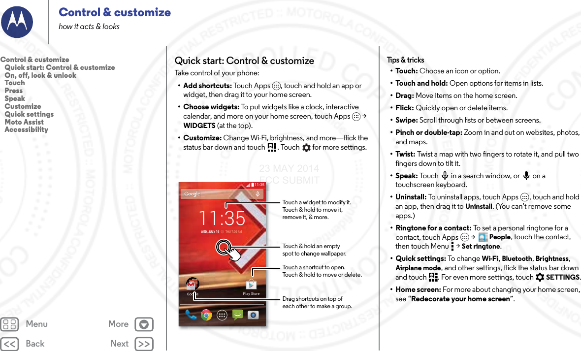 Back NextMenu MoreControl &amp; customizehow it acts &amp; looksQuick start: Control &amp; customizeTake control of your phone:• Add shortcuts: Touch Apps , touch and hold an app or widget, then drag it to your home screen. • Choose widgets: To put widgets like a clock, interactive calendar, and more on your home screen, touch Apps  &gt; WIDGETS (at the top).• Customize: Change Wi-Fi, brightness, and more—flick the status bar down and touch . Touch  for more settings.11:35GoogleGooglePlay Store11:35WED, JULY 16         THU 7:00 AMTouch a shortcut to open.Touch &amp; hold to move or delete.Touch a widget to modify it.Touch &amp; hold to move it,remove it, &amp; more.Touch &amp; hold an emptyspot to change wallpaper.Drag shortcuts on top ofeach other to make a group.Tips &amp;  tric ks•Touch: Choose an icon or option.•Touch and hold: Open options for items in lists.•Drag: Move items on the home screen.•Flick: Quickly open or delete items.•Swipe: Scroll through lists or between screens.•Pinch or double-tap: Zoom in and out on websites, photos, and maps.•Twist: Twist a map with two fingers to rotate it, and pull two fingers down to tilt it.•Speak: Touch  in a search window, or  on a touchscreen keyboard.• Uninstall: To uninstall apps, touch Apps , touch and hold an app, then drag it to Uninstall. (You can’t remove some apps.)•Ringtone for a contact: To set a personal ringtone for a contact, touch Apps  &gt;  People, touch the contact, then touch Menu  &gt; Set ringtone.• Quick settings: To ch an ge Wi-Fi, Bluetooth, Brightness, Airplane mode, and other settings, flick the status bar down and touch . For even more settings, touch SETTINGS.•Home screen: For more about changing your home screen, see “Redecorate your home screen”.Control &amp; customize   Quick start: Control &amp; customize   On, off, lock &amp; unlock   Touch   Press   Speak   Customize   Quick settings   Moto Assist   Accessibility23 MAY 2014 FCC SUBMIT