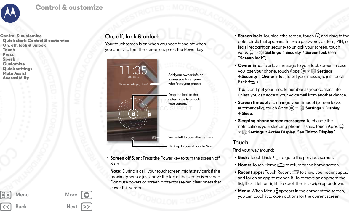 Back NextMenu MoreControl &amp; customizeOn, off, lock &amp; unlockYour touchscreen is on when you need it and off when you don’t. To turn the screen on, press the Power key.• Screen off &amp; on: Press the Power key to turn the screen off &amp; on.Note: During a call, your touchscreen might stay dark if the proximity sensor just above the top of the screen is covered. Don&apos;t use covers or screen protectors (even clear ones) that cover this sensor.Thanks for finding my phone!WED, JULY 1611:35Drag the lock to theouter circle to unlockyour screen.Add your owner info ora message for anyonewho nds your phone.Swipe left to open the camera.Flick up to open Google Now.• Screen lock: To unlock the screen, touch  and drag to the outer circle that appears. To use a password, pattern, PIN, or facial recognition security to unlock your screen, touch Apps  &gt; Settings &gt; Security &gt; Screen lock (see “Screen lock”).•Owner info: To add a message to your lock screen in case you lose your phone, touch Apps  &gt; Settings &gt;Security &gt; Owner info. (To set your message, just touch Back .)Ti p:   Don’t put your mobile number as your contact info unless you can access your voicemail from another device.• Screen timeout: To change your timeout (screen locks automatically), touch Apps  &gt; Settings &gt; Display &gt;Sleep.• Sleeping phone screen messages: To  ch ang e t he  notifications your sleeping phone flashes, touch Apps  &gt;Settings &gt; Active Display. See “Moto Display”.To u c hFind your way around:•Back: Touch Back  to go to the previous screen.•Home: Touch Home  to return to the home screen.• Recent apps: Touch Recent to show your recent apps, and touch an app to reopen it. To remove an app from the list, flick it left or right. To scroll the list, swipe up or down.•Menu: When Menu  appears in the corner of the screen, you can touch it to open options for the current screen.Control &amp; customize   Quick start: Control &amp; customize   On, off, lock &amp; unlock   Touch   Press   Speak   Customize   Quick settings   Moto Assist   Accessibility23 MAY 2014 FCC SUBMIT