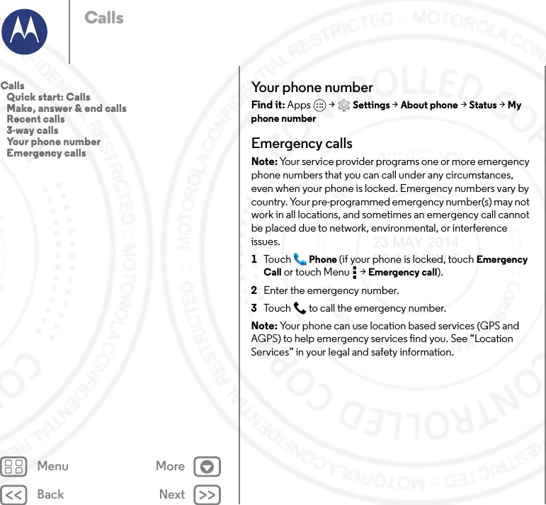 Back NextMenu MoreCallsYour phone numberFind it: Apps  &gt; Settings &gt; About phone &gt; Status &gt; My phone numberEmergency callsNote: Your service provider programs one or more emergency phone numbers that you can call under any circumstances, even when your phone is locked. Emergency numbers vary by country. Your pre-programmed emergency number(s) may not work in all locations, and sometimes an emergency call cannot be placed due to network, environmental, or interference issues.  1To u c h Phone (if your phone is locked, touch Emergency Call or touch Menu  &gt; Emergency call).2Enter the emergency number.3Touch  to call the emergency number.Note: Your phone can use location based services (GPS and AGPS) to help emergency services find you. See “Location Services” in your legal and safety information.Calls   Quick start: Calls   Make, answer &amp; end calls   Recent calls   3-way calls   Your phone number   Emergency calls23 MAY 2014 FCC SUBMIT