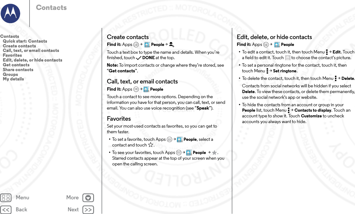 Back NextMenu MoreContactsCreate contactsFind it: Apps  &gt;   People &gt;Touch a text box to type the name and details. When you’re finished, touch DONE at the top.Note: To import contacts or change where they’re stored, see “Get contacts”.Call, text, or email contactsFind it: Apps  &gt; PeopleTouch a contact to see more options. Depending on the information you have for that person, you can call, text, or send email. You can also use voice recognition (see “Speak”).FavoritesSet your most-used contacts as favorites, so you can get to them faster.•To set a favorite, touch Apps  &gt; People, select a contact and touch .•To see your favorites, touch Apps  &gt; People  &gt;. Starred contacts appear at the top of your screen when you open the calling screen.Edit, delete, or hide contactsFind it: Apps  &gt;   People•To edit a contact, touch it, then touch Menu  &gt; Edit. Touch a field to edit it. Touch  to choose the contact’s picture.•To set a personal ringtone for the contact, touch it, then touch Menu  &gt; Set ringtone.•To delete the contact, touch it, then touch Menu  &gt; Delete.Contacts from social networks will be hidden if you select Delete. To view these contacts, or delete them permanently, use the social network&apos;s app or website.•To hide the contacts from an account or group in your People list, touch Menu  &gt; Contacts to display. Touch an account type to show it. Touch Customize to uncheck accounts you always want to hide.Contacts   Quick start: Contacts   Create contacts   Call, text, or email contacts   Favorites   Edit, delete, or hide contacts   Get contacts   Share contacts   Groups   My details23 MAY 2014 FCC SUBMIT