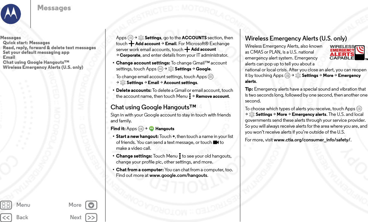 Back NextMenu MoreMessagesApps  &gt; Settings, go to the ACCOUNTS section, then touch Add account &gt; Email. For Microsoft® Exchange server work email accounts, touch  Add account &gt;Corporate, and enter details from your IT administrator.• Change account settings: To change Gmail™ account settings, touch Apps  &gt; Settings &gt; Google.To change email account settings, touch Apps  &gt;Settings &gt; Email &gt; Account settings.• Delete accounts: To delete a Gmail or email account, touch the account name, then touch Menu  &gt; Remove account.Chat using Google Hangouts™Sign in with your Google account to stay in touch with friends and family.Find it: Apps  &gt; Hangouts• Start a new hangout: Touch +, then touch a name in your list of friends. You can send a text message, or touch  to make a video call.• Change settings: Touch Menu  to see your old hangouts, change your profile pic, other settings, and more.•Chat from a computer: You can chat from a computer, too. Find out more at www.google.com/hangouts.Wireless Emergency Alerts (U.S. only)Wireless Emergency Alerts, also known as CMAS or PLAN, is a U.S. national emergency alert system. Emergency alerts can pop up to tell you about a national or local crisis. After you close an alert, you can reopen it by touching Apps  &gt; Settings &gt; More &gt; Emergency alerts.Tip : Emergency alerts have a special sound and vibration that is two seconds long, followed by one second, then another one second.To choose which types of alerts you receive, touch Apps  &gt;Settings &gt; More &gt; Emergency alerts. The U.S. and local governments send these alerts through your service provider. So you will always receive alerts for the area where you are, and you won’t receive alerts if you’re outside of the U.S.For more, visit www.ctia.org/consumer_info/safety/.ALERTSWIRELESSCAPABLEEMERGENCYTMMessages   Quick start: Messages   Read, reply, forward &amp; delete text messages   Set your default messaging app   Email   Chat using Google Hangouts™   Wireless Emergency Alerts (U.S. only)23 MAY 2014 FCC SUBMIT