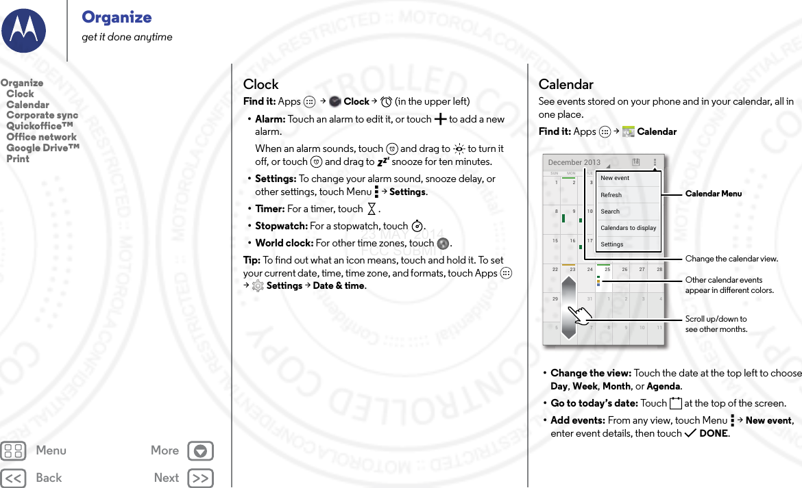 Back NextMenu MoreOrganizeget it done anytimeClockFind it: Apps  &gt; Clock &gt;   (in the upper left)•Alarm: Touch an alarm to edit it, or touch  to add a new alarm.When an alarm sounds, touch  and drag to  to turn it off, or touch  and drag to  snooze for ten minutes.• Settings: To change your alarm sound, snooze delay, or other settings, touch Menu  &gt; Settings.•Timer: For a timer, touch .•Stopwatch: For a stopwatch, touch .• World clock: For other time zones, touch .Tip: To find out what an icon means, touch and hold it. To set your current date, time, time zone, and formats, touch Apps  &gt;Settings &gt; Date &amp; time.CalendarSee events stored on your phone and in your calendar, all in one place.Find it: Apps  &gt; Calendar• Change the view: Touch the date at the top left to choose Day, Week, Month, or Agenda.• Go to today’s date: Touch  at the top of the screen.• Add events: From any view, touch Menu  &gt; New event, enter event details, then touch  DONE.172345622 2823 24 25 26 2729 430 31 1 2 351177891015 2116 17 18 19 20814910111213SUN FRITHUWEDTUEMON SATDecember 2013 187777777345621111171819201444444440111213FRFRFRIIITHTHTHUUUWEWEWEDDDESASASATTTTTTNew eventSettingsCalendars to displaySearchRefresh Calendar MenuChange the calendar view.Other calendar eventsappear in dierent colors.Scroll up/down tosee other months.Organize   Clock   Calendar   Corporate sync   Quickoffice™   Office network   Google Drive™   Print23 MAY 2014 FCC SUBMIT