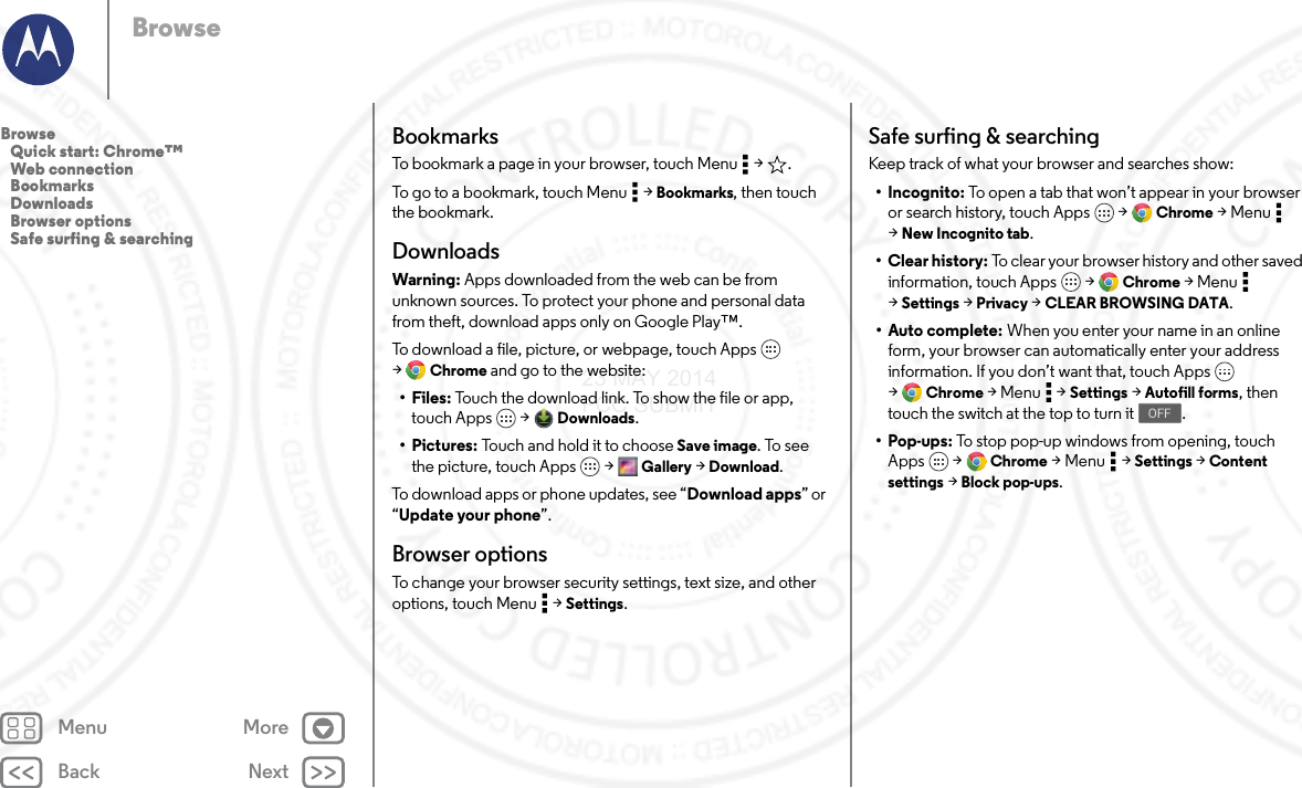 Back NextMenu MoreBrowseBookmarksTo bookmark a page in your browser, touch Menu  &gt; .To go to a bookmark, touch Menu  &gt; Bookmarks, then touch the bookmark.DownloadsWarning: Apps downloaded from the web can be from unknown sources. To protect your phone and personal data from theft, download apps only on Google Play™.To download a file, picture, or webpage, touch Apps  &gt;Chrome and go to the website:•Files: Touch the download link. To show the file or app, touch Apps  &gt; Downloads.•Pictures: Touch and hold it to choose Save image. To see the picture, touch Apps  &gt; Gallery &gt; Download.To download apps or phone updates, see “Download apps” or “Update your phone”.Browser optionsTo change your browser security settings, text size, and other options, touch Menu  &gt; Settings.Safe surfing &amp; searchingKeep track of what your browser and searches show:• Incognito: To open a tab that won’t appear in your browser or search history, touch Apps  &gt; Chrome &gt;Menu  &gt;New Incognito tab.•Clear history: To clear your browser history and other saved information, touch Apps  &gt; Chrome &gt;Menu  &gt;Settings &gt; Privacy &gt; CLEAR BROWSING DATA.•Auto complete: When you enter your name in an online form, your browser can automatically enter your address information. If you don’t want that, touch Apps  &gt;Chrome &gt;Menu  &gt;Settings &gt; Autofill forms, then touch the switch at the top to turn it .•Pop-ups: To stop pop-up windows from opening, touch Apps  &gt; Chrome &gt;Menu  &gt;Settings &gt; Content settings &gt; Block pop-ups.OFFBrowse   Quick start: Chrome™   Web connection   Bookmarks   Downloads   Browser options   Safe surfing &amp; searching23 MAY 2014 FCC SUBMIT