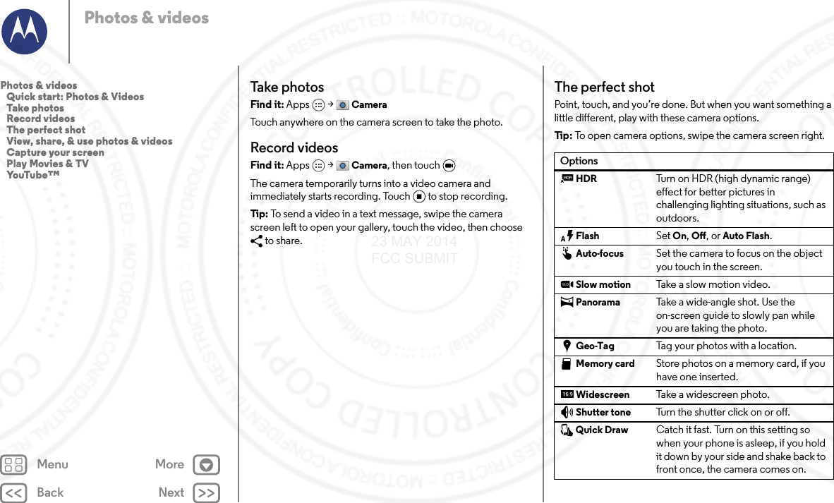 Back NextMenu MorePhotos &amp; videosTake photosFind it: Apps  &gt; CameraTouch anywhere on the camera screen to take the photo.Record videosFind it: Apps  &gt; Camera, then touch The camera temporarily turns into a video camera and immediately starts recording. Touch to stop recording.Tip: To send a video in a text message, swipe the camera screen left to open your gallery, touch the video, then choose to share.The perfect shotPoint, touch, and you’re done. But when you want something a little different, play with these camera options.Tip : To open camera options, swipe the camera screen right.OptionsHDR Turn on HDR (high dynamic range) effect for better pictures in challenging lighting situations, such as outdoors.Flash Set On, Off, or Auto Flash.Auto-focus Set the camera to focus on the object you touch in the screen.Slow motion Take a s l ow mot i o n vid e o .Panorama Take a wide-angle shot. Use the on-screen guide to slowly pan while you are taking the photo.Geo-Tag Tag your photos with a location.Memory card Store photos on a memory card, if you have one inserted.Widescreen Take a widescreen photo.Shutter tone Turn the shutter click on or off.Quick Draw Catch it fast. Turn on this setting so when your phone is asleep, if you hold it down by your side and shake back to front once, the camera comes on.Photos &amp; videos   Quick start: Photos &amp; Videos   Take photos   Record videos   The perfect shot   View, share, &amp; use photos &amp; videos   Capture your screen   Play Movies &amp; TV   YouTube™23 MAY 2014 FCC SUBMIT