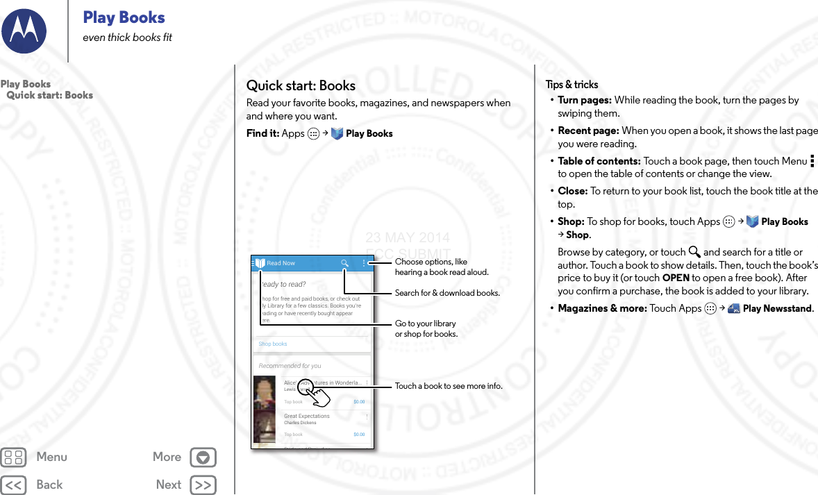 Back NextMenu MorePlay Bookseven thick books fitQuick start: BooksRead your favorite books, magazines, and newspapers when and where you want.Find it: Apps  &gt; Play BooksRead NowShop booksShop for free and paid books, or check outMy Library for a few classics. Books you’rereading or have recently bought appearhere.Ready to read?Recommended for youAlice’s Adventures in Wonderla...Lewis CarrollTop book $0.00Great ExpectationsCharles DickensTop book $0.00Pride and Prej diceChoose options, likehearing a book read aloud.Touch a book to see more info.Go to your libraryor shop for books.Search for &amp; download books.Tips &amp;  tric ks•Turn pages: While reading the book, turn the pages by swiping them.• Recent page: When you open a book, it shows the last page you were reading.•Table of contents: Touch a book page, then touch Menu  to open the table of contents or change the view.•Close: To return to your book list, touch the book title at the top. •Shop: To shop for books, touch Apps  &gt; Play Books &gt;Shop.Browse by category, or touch and search for a title or author. Touch a book to show details. Then, touch the book’s price to buy it (or touch OPEN to open a free book). After you confirm a purchase, the book is added to your library.• Magazines &amp; more: To uc h Ap ps  &gt; Play Newsstand.Play Books   Quick start: Books23 MAY 2014 FCC SUBMIT
