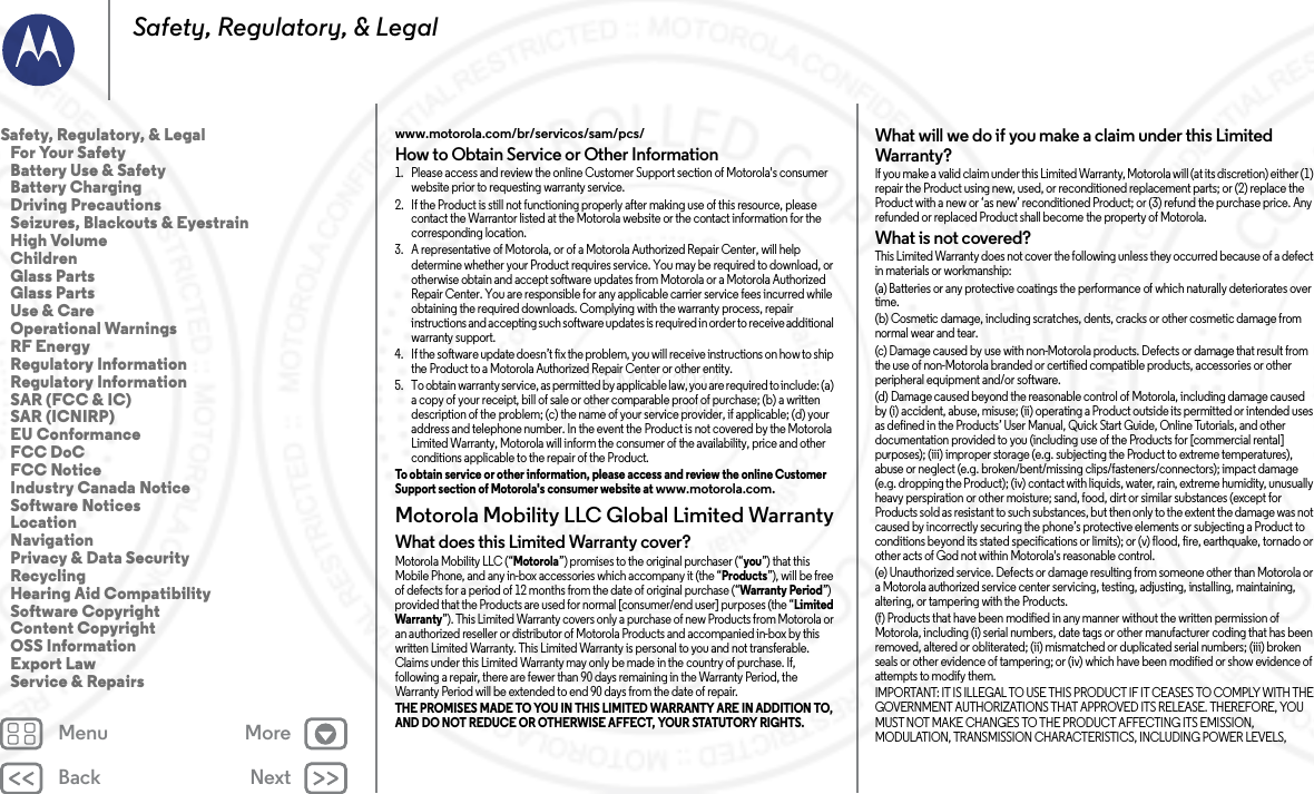 Back NextMenu MoreSafety, Regulatory, &amp; Legalwww.motorola.com/br/servicos/sam/pcs/How to Obtain Service or Other Information  1. Please access and review the online Customer Support section of Motorola&apos;s consumer website prior to requesting warranty service.2. If the Product is still not functioning properly after making use of this resource, please contact the Warrantor listed at the Motorola website or the contact information for the corresponding location.3. A representative of Motorola, or of a Motorola Authorized Repair Center, will help determine whether your Product requires service. You may be required to download, or otherwise obtain and accept software updates from Motorola or a Motorola Authorized Repair Center. You are responsible for any applicable carrier service fees incurred while obtaining the required downloads. Complying with the warranty process, repair instructions and accepting such software updates is required in order to receive additional warranty support.4. If the software update doesn’t fix the problem, you will receive instructions on how to ship the Product to a Motorola Authorized Repair Center or other entity.5. To obtain warranty service, as permitted by applicable law, you are required to include: (a) a copy of your receipt, bill of sale or other comparable proof of purchase; (b) a written description of the problem; (c) the name of your service provider, if applicable; (d) your address and telephone number. In the event the Product is not covered by the Motorola Limited Warranty, Motorola will inform the consumer of the availability, price and other conditions applicable to the repair of the Product.To obtain service or other information, please access and review the online Customer Support section of Motorola&apos;s consumer website at www.motorola.com.Motorola Mobility LLC Global Limited WarrantyGlobal WarrantyWhat does this Limited Warranty cover?Motorola Mobility LLC (“Motorola”) promises to the original purchaser (“you”) that this Mobile Phone, and any in-box accessories which accompany it (the “Products”), will be free of defects for a period of 12 months from the date of original purchase (“Warranty Period”) provided that the Products are used for normal [consumer/end user] purposes (the “Limited Warranty”). This Limited Warranty covers only a purchase of new Products from Motorola or an authorized reseller or distributor of Motorola Products and accompanied in-box by this written Limited Warranty. This Limited Warranty is personal to you and not transferable. Claims under this Limited Warranty may only be made in the country of purchase. If, following a repair, there are fewer than 90 days remaining in the Warranty Period, the Warranty Period will be extended to end 90 days from the date of repair.THE PROMISES MADE TO YOU IN THIS LIMITED WARRANTY ARE IN ADDITION TO, AND DO NOT REDUCE OR OTHERWISE AFFECT, YOUR STATUTORY RIGHTS. What will we do if you make a claim under this Limited Warranty?If you make a valid claim under this Limited Warranty, Motorola will (at its discretion) either (1) repair the Product using new, used, or reconditioned replacement parts; or (2) replace the Product with a new or ‘as new’ reconditioned Product; or (3) refund the purchase price. Any refunded or replaced Product shall become the property of Motorola.What is not covered?This Limited Warranty does not cover the following unless they occurred because of a defect in materials or workmanship:(a) Batteries or any protective coatings the performance of which naturally deteriorates over time.(b) Cosmetic damage, including scratches, dents, cracks or other cosmetic damage from normal wear and tear.(c) Damage caused by use with non-Motorola products. Defects or damage that result from the use of non-Motorola branded or certified compatible products, accessories or other peripheral equipment and/or software.(d) Damage caused beyond the reasonable control of Motorola, including damage caused by (i) accident, abuse, misuse; (ii) operating a Product outside its permitted or intended uses as defined in the Products’ User Manual, Quick Start Guide, Online Tutorials, and other documentation provided to you (including use of the Products for [commercial rental] purposes); (iii) improper storage (e.g. subjecting the Product to extreme temperatures), abuse or neglect (e.g. broken/bent/missing clips/fasteners/connectors); impact damage (e.g. dropping the Product); (iv) contact with liquids, water, rain, extreme humidity, unusually heavy perspiration or other moisture; sand, food, dirt or similar substances (except for Products sold as resistant to such substances, but then only to the extent the damage was not caused by incorrectly securing the phone’s protective elements or subjecting a Product to conditions beyond its stated specifications or limits); or (v) flood, fire, earthquake, tornado or other acts of God not within Motorola&apos;s reasonable control.(e) Unauthorized service. Defects or damage resulting from someone other than Motorola or a Motorola authorized service center servicing, testing, adjusting, installing, maintaining, altering, or tampering with the Products.(f) Products that have been modified in any manner without the written permission of Motorola, including (i) serial numbers, date tags or other manufacturer coding that has been removed, altered or obliterated; (ii) mismatched or duplicated serial numbers; (iii) broken seals or other evidence of tampering; or (iv) which have been modified or show evidence of attempts to modify them.IMPORTANT: IT IS ILLEGAL TO USE THIS PRODUCT IF IT CEASES TO COMPLY WITH THE GOVERNMENT AUTHORIZATIONS THAT APPROVED ITS RELEASE. THEREFORE, YOU MUST NOT MAKE CHANGES TO THE PRODUCT AFFECTING ITS EMISSION, MODULATION, TRANSMISSION CHARACTERISTICS, INCLUDING POWER LEVELS, Safety, Regulatory, &amp; Legal   For Your Safety   Battery Use &amp; Safety   Battery Charging   Driving Precautions   Seizures, Blackouts &amp; Eyestrain   High Volume   Children   Glass Parts   Glass Parts   Use &amp; Care   Operational Warnings   RF Energy   Regulatory Information   Regulatory Information   SAR (FCC &amp; IC)   SAR (ICNIRP)   EU Conformance   FCC DoC   FCC Notice   Industry Canada Notice   Software Notices   Location   Navigation   Privacy &amp; Data Security   Recycling   Hearing Aid Compatibility   Software Copyright   Content Copyright   OSS Information   Export Law   Service &amp; Repairs23 MAY 2014 FCC SUBMIT