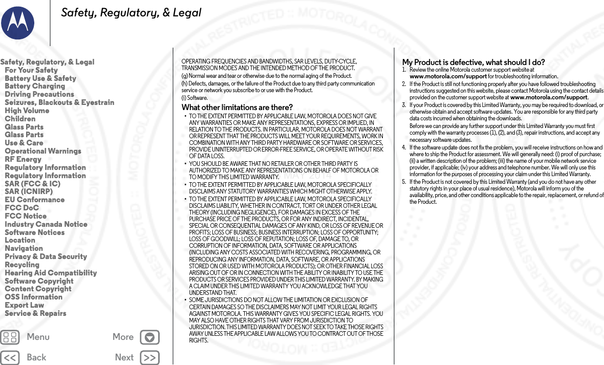 Back NextMenu MoreSafety, Regulatory, &amp; LegalOPERATING FREQUENCIES AND BANDWIDTHS, SAR LEVELS, DUTY-CYCLE, TRANSMISSION MODES AND THE INTENDED METHOD OF THE PRODUCT.(g) Normal wear and tear or otherwise due to the normal aging of the Product.(h) Defects, damages, or the failure of the Product due to any third party communication service or network you subscribe to or use with the Product.(i) Software.What other limitations are there?•TO THE EXTENT PERMITTED BY APPLICABLE LAW, MOTOROLA DOES NOT GIVE ANY WARRANTIES OR MAKE ANY REPRESENTATIONS, EXPRESS OR IMPLIED, IN RELATION TO THE PRODUCTS. IN PARTICULAR, MOTOROLA DOES NOT WARRANT OR REPRESENT THAT THE PRODUCTS WILL MEET YOUR REQUIREMENTS, WORK IN COMBINATION WITH ANY THIRD PARTY HARDWARE OR SOFTWARE OR SERVICES, PROVIDE UNINTERRUPTED OR ERROR-FREE SERVICE, OR OPERATE WITHOUT RISK OF DATA LOSS.•YOU SHOULD BE AWARE THAT NO RETAILER OR OTHER THIRD PARTY IS AUTHORIZED TO MAKE ANY REPRESENTATIONS ON BEHALF OF MOTOROLA OR TO MODIFY THIS LIMITED WARRANTY.•TO THE EXTENT PERMITTED BY APPLICABLE LAW, MOTOROLA SPECIFICALLY DISCLAIMS ANY STATUTORY WARRANTIES WHICH MIGHT OTHERWISE APPLY.•TO THE EXTENT PERMITTED BY APPLICABLE LAW, MOTOROLA SPECIFICALLY DISCLAIMS LIABILITY, WHETHER IN CONTRACT, TORT OR UNDER OTHER LEGAL THEORY (INCLUDING NEGLIGENCE), FOR DAMAGES IN EXCESS OF THE PURCHASE PRICE OF THE PRODUCTS, OR FOR ANY INDIRECT, INCIDENTAL, SPECIAL OR CONSEQUENTIAL DAMAGES OF ANY KIND, OR LOSS OF REVENUE OR PROFITS; LOSS OF BUSINESS; BUSINESS INTERRUPTION; LOSS OF OPPORTUNITY; LOSS OF GOODWILL; LOSS OF REPUTATION; LOSS OF, DAMAGE TO, OR CORRUPTION OF INFORMATION, DATA, SOFTWARE OR APPLICATIONS (INCLUDING ANY COSTS ASSOCIATED WITH RECOVERING, PROGRAMMING, OR REPRODUCING ANY INFORMATION, DATA, SOFTWARE, OR APPLICATIONS STORED ON OR USED WITH MOTOROLA PRODUCTS); OR OTHER FINANCIAL LOSS ARISING OUT OF OR IN CONNECTION WITH THE ABILITY OR INABILITY TO USE THE PRODUCTS OR SERVICES PROVIDED UNDER THIS LIMITED WARRANTY. BY MAKING A CLAIM UNDER THIS LIMITED WARRANTY YOU ACKNOWLEDGE THAT YOU UNDERSTAND THAT.•SOME JURISDICTIONS DO NOT ALLOW THE LIMITATION OR EXCLUSION OF CERTAIN DAMAGES SO THE DISCLAIMERS MAY NOT LIMIT YOUR LEGAL RIGHTS AGAINST MOTOROLA. THIS WARRANTY GIVES YOU SPECIFIC LEGAL RIGHTS. YOU MAY ALSO HAVE OTHER RIGHTS THAT VARY FROM JURISDICTION TO JURISDICTION. THIS LIMITED WARRANTY DOES NOT SEEK TO TAKE THOSE RIGHTS AWAY UNLESS THE APPLICABLE LAW ALLOWS YOU TO CONTRACT OUT OF THOSE RIGHTS.My Product is defective, what should I do? 1. Review the online Motorola customer support website at www.motorola.com/support for troubleshooting information.2. If the Product is still not functioning properly after you have followed troubleshooting instructions suggested on this website, please contact Motorola using the contact details provided on the customer support website at www.motorola.com/support.3. If your Product is covered by this Limited Warranty, you may be required to download, or otherwise obtain and accept software updates. You are responsible for any third party data costs incurred when obtaining the downloads.Before we can provide any further support under this Limited Warranty you must first comply with the warranty processes (1), (2), and (3), repair instructions, and accept any necessary software updates.4. If the software update does not fix the problem, you will receive instructions on how and where to ship the Product for assessment. We will generally need: (i) proof of purchase; (ii) a written description of the problem; (iii) the name of your mobile network service provider, if applicable; (iv) your address and telephone number. We will only use this information for the purposes of processing your claim under this Limited Warranty.5. If the Product is not covered by this Limited Warranty (and you do not have any other statutory rights in your place of usual residence), Motorola will inform you of the availability, price, and other conditions applicable to the repair, replacement, or refund of the Product.Safety, Regulatory, &amp; Legal   For Your Safety   Battery Use &amp; Safety   Battery Charging   Driving Precautions   Seizures, Blackouts &amp; Eyestrain   High Volume   Children   Glass Parts   Glass Parts   Use &amp; Care   Operational Warnings   RF Energy   Regulatory Information   Regulatory Information   SAR (FCC &amp; IC)   SAR (ICNIRP)   EU Conformance   FCC DoC   FCC Notice   Industry Canada Notice   Software Notices   Location   Navigation   Privacy &amp; Data Security   Recycling   Hearing Aid Compatibility   Software Copyright   Content Copyright   OSS Information   Export Law   Service &amp; Repairs23 MAY 2014 FCC SUBMIT