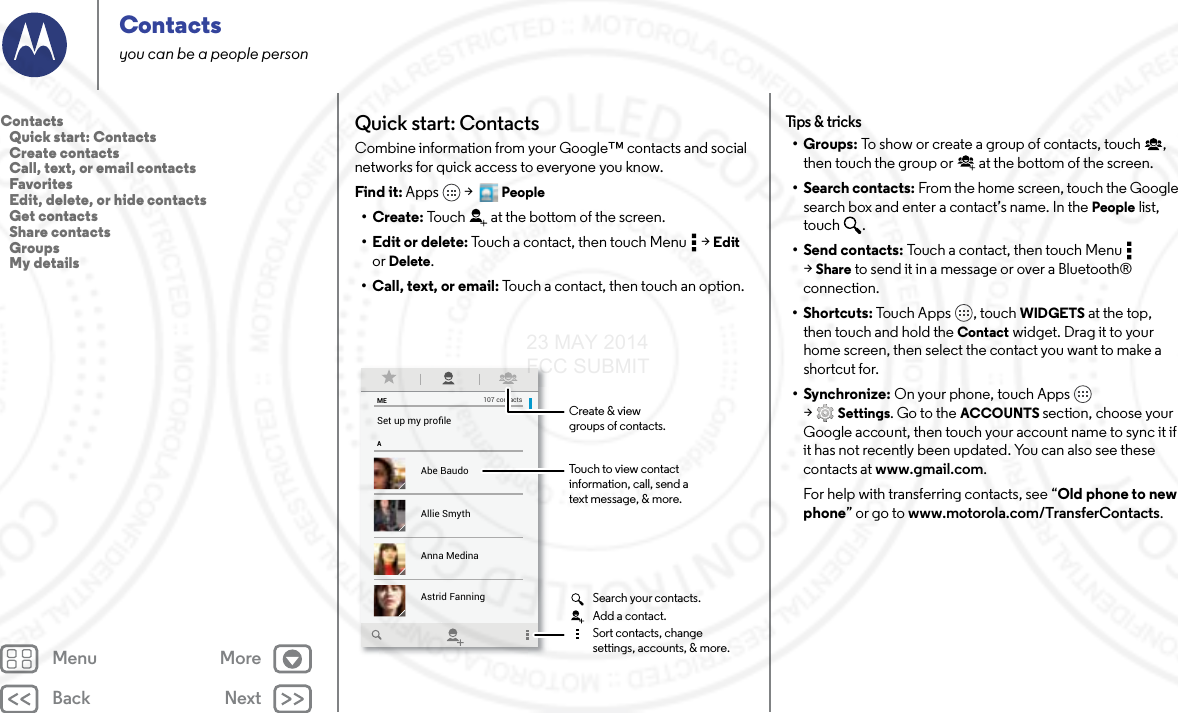 Back NextMenu MoreContactsyou can be a people personQuick start: ContactsCombine information from your Google™ contacts and social networks for quick access to everyone you know.Find it: Apps  &gt;   People•Create: Touch at the bottom of the screen.• Edit or delete: Touch a contact, then touch Menu  &gt; Edit or Delete.• Call, text, or email: Touch a contact, then touch an option.MEASet up my proﬁle107 contactsAbe BaudoAstrid FanningAnna MedinaAllie SmythBarry SmythTouch to view contactinformation, call, send atext message, &amp; more.Create &amp; viewgroups of contacts.Search your contacts.Sort contacts, changesettings, accounts, &amp; more.Add a contact.Tips &amp; t ricks•Groups: To show or create a group of contacts, touch , then touch the group or  at the bottom of the screen.• Search contacts: From the home screen, touch the Google search box and enter a contact’s name. In the People list, touch .•Send contacts: Touch a contact, then touch Menu  &gt;Share to send it in a message or over a Bluetooth® connection.•Shortcuts: Touch Apps , touch WIDGETS at the top, then touch and hold the Contact widget. Drag it to your home screen, then select the contact you want to make a shortcut for.•Synchronize: On your phone, touch Apps  &gt;Settings. Go to the ACCOUNTS section, choose your Google account, then touch your account name to sync it if it has not recently been updated. You can also see these contacts at www.gmail.com.For help with transferring contacts, see “Old phone to new phone” or go to www.motorola.com/TransferContacts.Contacts   Quick start: Contacts   Create contacts   Call, text, or email contacts   Favorites   Edit, delete, or hide contacts   Get contacts   Share contacts   Groups   My details23 MAY 2014 FCC SUBMIT
