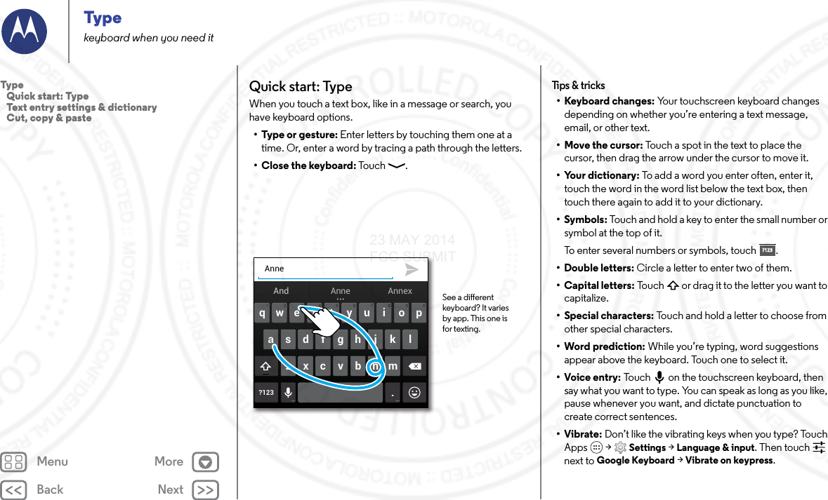 Back NextMenu MoreTypekeyboard when you need itQuick start: TypeWhen you touch a text box, like in a message or search, you have keyboard options.•Type or gesture: Enter letters by touching them one at a time. Or, enter a word by tracing a path through the letters.•Close the keyboard: Touc h .Anneertyuiopqwasdf gh j k l?123 .zxcvbnm4123 098765And AnnexAnne See a dierent keyboard? It varies by app. This one is for texting.Tips &amp; t ricks• Keyboard changes: Your touchscreen keyboard changes depending on whether you’re entering a text message, email, or other text.• Move the cursor: Touch a spot in the text to place the cursor, then drag the arrow under the cursor to move it.• Your dictionary: To add a word you enter often, enter it, touch the word in the word list below the text box, then touch there again to add it to your dictionary.•Symbols: Touch and hold a key to enter the small number or symbol at the top of it.To enter several numbers or symbols, touch .• Double letters: Circle a letter to enter two of them.• Capital letters: Touch  or drag it to the letter you want to capitalize.• Special characters: Touch and hold a letter to choose from other special characters.• Word prediction: While you’re typing, word suggestions appear above the keyboard. Touch one to select it.•Voice entry: Touch  on the touchscreen keyboard, then say what you want to type. You can speak as long as you like, pause whenever you want, and dictate punctuation to create correct sentences.•Vibrate: Don’t like the vibrating keys when you type? Touch Apps  &gt; Settings &gt; Language &amp; input. Then touch  next to Google Keyboard &gt; Vibrate on keypress.?123?123Type   Quick start: Type   Text entry settings &amp; dictionary   Cut, copy &amp; paste23 MAY 2014 FCC SUBMIT
