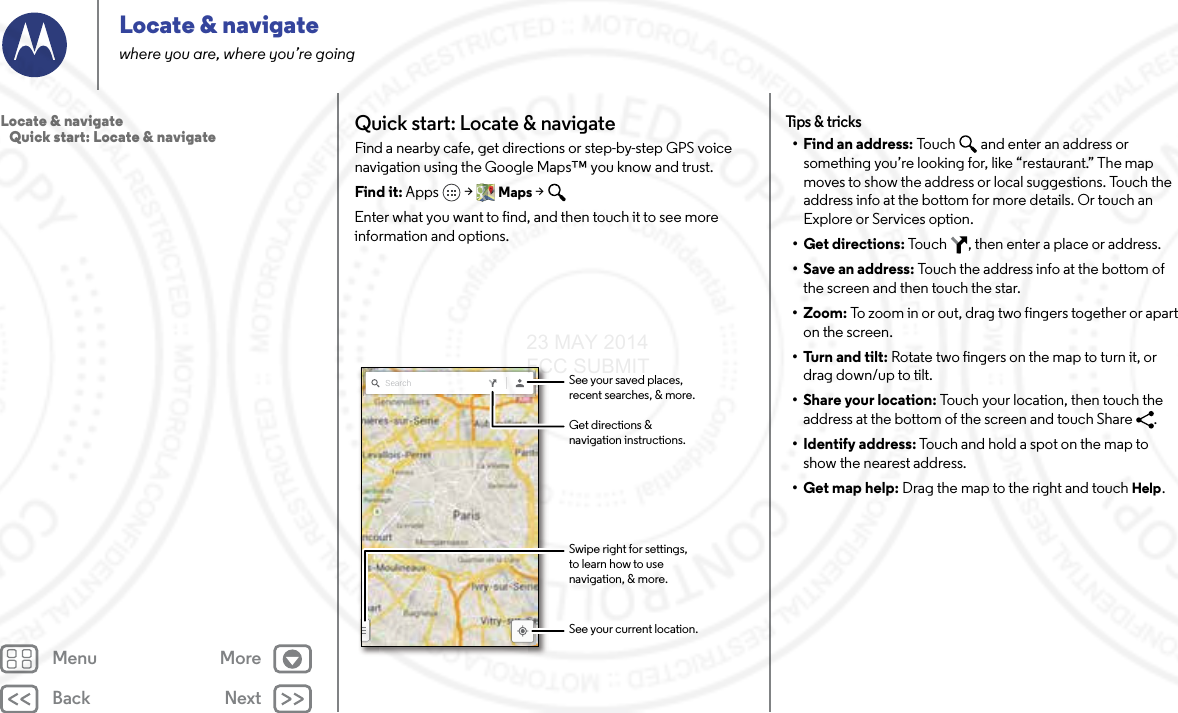 Back NextMenu MoreLocate &amp; navigatewhere you are, where you’re goingQuick start: Locate &amp; navigateFind a nearby cafe, get directions or step-by-step GPS voice navigation using the Google Maps™ you know and trust.Find it: Apps  &gt; Maps &gt; Enter what you want to find, and then touch it to see more information and options.Search See your saved places,recent searches, &amp; more.See your current location.Get directions &amp;navigation instructions.Swipe right for settings,to learn how to usenavigation, &amp; more.Tips &amp; t ricks• Find an address: Touch  and enter an address or something you’re looking for, like “restaurant.” The map moves to show the address or local suggestions. Touch the address info at the bottom for more details. Or touch an Explore or Services option.•Get directions: Touch  , then enter a place or address.• Save an address: Touch the address info at the bottom of the screen and then touch the star.• Zoom: To zoom in or out, drag two fingers together or apart on the screen.•Turn and tilt: Rotate two fingers on the map to turn it, or drag down/up to tilt.•Share your location: Touch your location, then touch the address at the bottom of the screen and touch Share  .• Identify address: Touch and hold a spot on the map to show the nearest address.•Get map help: Drag the map to the right and touch Help.Locate &amp; navigate   Quick start: Locate &amp; navigate23 MAY 2014 FCC SUBMIT