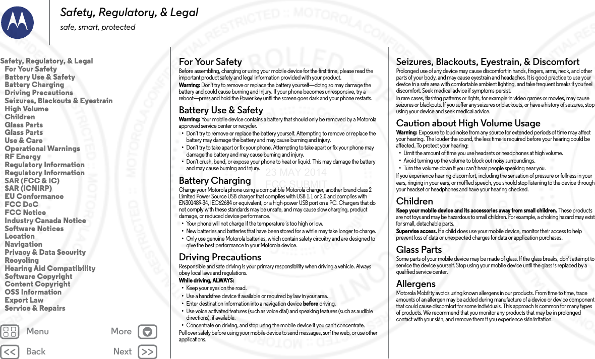 Back NextMenu MoreSafety, Regulatory, &amp; Legalsafe, smart, protectedFor Your SafetyFor  Your S af et yBefore assembling, charging or using your mobile device for the first time, please read the important product safety and legal information provided with your product.Warni ng: Don’t try to remove or replace the battery yourself—doing so may damage the battery and could cause burning and injury. If your phone becomes unresponsive, try a reboot—press and hold the Power key until the screen goes dark and your phone restarts.Battery Use &amp; SafetyBat tery  Use &amp; S afet yWarni ng: Your mobile device contains a battery that should only be removed by a Motorola approved service center or recycler.•Don’t try to remove or replace the battery yourself. Attempting to remove or replace the battery may damage the battery and may cause burning and injury.•Don’t try to take apart or fix your phone. Attempting to take apart or fix your phone may damage the battery and may cause burning and injury.•Don’t crush, bend, or expose your phone to heat or liquid. This may damage the battery and may cause burning and injury.Battery ChargingBattery ChargingCharge your Motorola phone using a compatible Motorola charger, another brand class 2 Limited Power Source USB charger that complies with USB 1.1 or 2.0 and complies with EN301489-34, IEC62684 or equivalent, or a high-power USB port on a PC. Chargers that do not comply with these standards may be unsafe, and may cause slow charging, product damage, or reduced device performance.•Your phone will not charge if the temperature is too high or low.•New batteries and batteries that have been stored for a while may take longer to charge.•Only use genuine Motorola batteries, which contain safety circuitry and are designed to give the best performance in your Motorola device.Driving PrecautionsDriving  PrecautionsResponsible and safe driving is your primary responsibility when driving a vehicle. Always obey local laws and regulations.While driving, ALWAYS: •Keep your eyes on the road.•Use a handsfree device if available or required by law in your area.•Enter destination information into a navigation device before driving.•Use voice activated features (such as voice dial) and speaking features (such as audible directions), if available.•Concentrate on driving, and stop using the mobile device if you can’t concentrate.Pull over safely before using your mobile device to send messages, surf the web, or use other applications.Seizures, Blackouts, Eyestrain, &amp; DiscomfortSeizures, Blackouts &amp; EyestrainProlonged use of any device may cause discomfort in hands, fingers, arms, neck, and other parts of your body, and may cause eyestrain and headaches. It is good practice to use your device in a safe area with comfortable ambient lighting, and take frequent breaks if you feel discomfort. Seek medical advice if symptoms persist.In rare cases, flashing patterns or lights, for example in video games or movies, may cause seizures or blackouts. If you suffer any seizures or blackouts, or have a history of seizures, stop using your device and seek medical advice.Caution about High Volume UsageHigh VolumeWarning: Exposure to loud noise from any source for extended periods of time may affect your hearing. The louder the sound, the less time is required before your hearing could be affected. To protect your hearing:•Limit the amount of time you use headsets or headphones at high volume.•Avoid turning up the volume to block out noisy surroundings.•Turn the volume down if you can’t hear people speaking near you.If you experience hearing discomfort, including the sensation of pressure or fullness in your ears, ringing in your ears, or muffled speech, you should stop listening to the device through your headset or headphones and have your hearing checked.ChildrenChildr enKeep your mobile device and its accessories away from small children. These products are not toys and may be hazardous to small children. For example, a choking hazard may exist for small, detachable parts.Supervise access. If a child does use your mobile device, monitor their access to help prevent loss of data or unexpected charges for data or application purchases.Glass PartsGlass PartsSome parts of your mobile device may be made of glass. If the glass breaks, don’t attempt to service the device yourself. Stop using your mobile device until the glass is replaced by a qualified service center.AllergensGlass PartsMotorola Mobility avoids using known allergens in our products. From time to time, trace amounts of an allergen may be added during manufacture of a device or device component that could cause discomfort for some individuals. This approach is common for many types of products. We recommend that you monitor any products that may be in prolonged contact with your skin, and remove them if you experience skin irritation.Safety, Regulatory, &amp; Legal   For Your Safety   Battery Use &amp; Safety   Battery Charging   Driving Precautions   Seizures, Blackouts &amp; Eyestrain   High Volume   Children   Glass Parts   Glass Parts   Use &amp; Care   Operational Warnings   RF Energy   Regulatory Information   Regulatory Information   SAR (FCC &amp; IC)   SAR (ICNIRP)   EU Conformance   FCC DoC   FCC Notice   Industry Canada Notice   Software Notices   Location   Navigation   Privacy &amp; Data Security   Recycling   Hearing Aid Compatibility   Software Copyright   Content Copyright   OSS Information   Export Law   Service &amp; Repairs23 MAY 2014 FCC SUBMIT