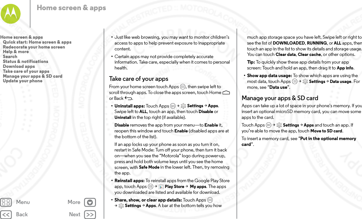 Back NextMenu MoreHome screen &amp; apps•Just like web browsing, you may want to monitor children’s access to apps to help prevent exposure to inappropriate content.•Certain apps may not provide completely accurate information. Take care, especially when it comes to personal health.Take care of your appsFrom your home screen touch Apps , then swipe left to scroll through apps. To close the apps screen, touch Home  or Back .• Uninstall apps: To uc h  Ap p s  &gt; Settings &gt; Apps. Swipe left to ALL, touch an app, then touch Disable or Uninstall in the top right (if available).Disable removes the app from your menu—to Enable it, reopen this window and touch Enable (disabled apps are at the bottom of the list).If an app locks up your phone as soon as you turn it on, restart in Safe Mode: Turn off your phone, then turn it back on—when you see the “Motorola” logo during power-up, press and hold both volume keys until you see the home screen, with Safe Mode in the lower left. Then, try removing the app.• Reinstall apps: To reinstall apps from the Google Play Store app, touch Apps  &gt; Play Store &gt; My apps. The apps you downloaded are listed and available for download.• Share, show, or clear app details: Touch Apps  &gt;Settings &gt; Apps. A bar at the bottom tells you how much app storage space you have left. Swipe left or right to see the list of DOWNLOADED, RUNNING, or ALL apps, then touch an app in the list to show its details and storage usage. You can touch Clear data, Clear cache, or other options.Ti p:   To quickly show these app details from your app screen: Touch and hold an app, then drag it to App info.•Show app data usage: To show which apps are using the most data, touch Apps  &gt; Settings &gt; Data usage. For more, see “Data use”.Manage your apps &amp; SD cardApps can take up a lot of space in your phone’s memory. If you insert an optional microSD memory card, you can move some apps to the card. Tou ch  Ap p s  &gt; Settings &gt; Apps and touch an app. If you’re able to move the app, touch Move to SD card.To insert a memory card, see “Put in the optional memory card”.Home screen &amp; apps   Quick start: Home screen &amp; apps   Redecorate your home screen   Help &amp; more   Search   Status &amp; notifications   Download apps   Take care of your apps   Manage your apps &amp; SD card   Update your phone7 MAY 2014