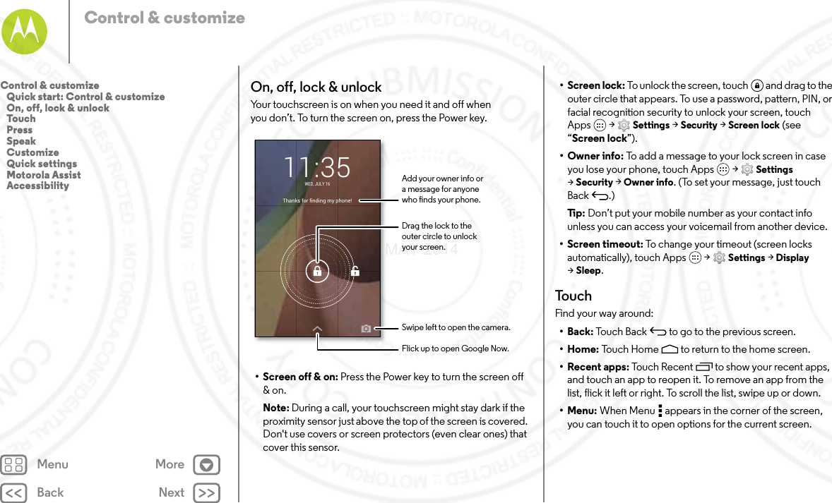 Back NextMenu MoreControl &amp; customizeOn, off, lock &amp; unlockYour touchscreen is on when you need it and off when you don’t. To turn the screen on, press the Power key.• Screen off &amp; on: Press the Power key to turn the screen off &amp; on.Note: During a call, your touchscreen might stay dark if the proximity sensor just above the top of the screen is covered. Don&apos;t use covers or screen protectors (even clear ones) that cover this sensor.Thanks for finding my phone!WED, JULY 1611:35Drag the lock to theouter circle to unlockyour screen.Add your owner info ora message for anyonewho nds your phone.Swipe left to open the camera.Flick up to open Google Now.• Screen lock: To unlock the screen, touch  and drag to the outer circle that appears. To use a password, pattern, PIN, or facial recognition security to unlock your screen, touch Apps  &gt; Settings &gt; Security &gt; Screen lock (see “Screen lock”).•Owner info: To add a message to your lock screen in case you lose your phone, touch Apps  &gt; Settings &gt;Security &gt; Owner info. (To set your message, just touch Back .)Ti p:   Don’t put your mobile number as your contact info unless you can access your voicemail from another device.• Screen timeout: To change your timeout (screen locks automatically), touch Apps  &gt; Settings &gt; Display &gt;Sleep.To u c hFind your way around:•Back: Touch Back  to go to the previous screen.•Home: Touch Home  to return to the home screen.• Recent apps: Touch Recent to show your recent apps, and touch an app to reopen it. To remove an app from the list, flick it left or right. To scroll the list, swipe up or down.•Menu: When Menu  appears in the corner of the screen, you can touch it to open options for the current screen.Control &amp; customize   Quick start: Control &amp; customize   On, off, lock &amp; unlock   Touch   Press   Speak   Customize   Quick settings   Motorola Assist   Accessibility7 MAY 2014