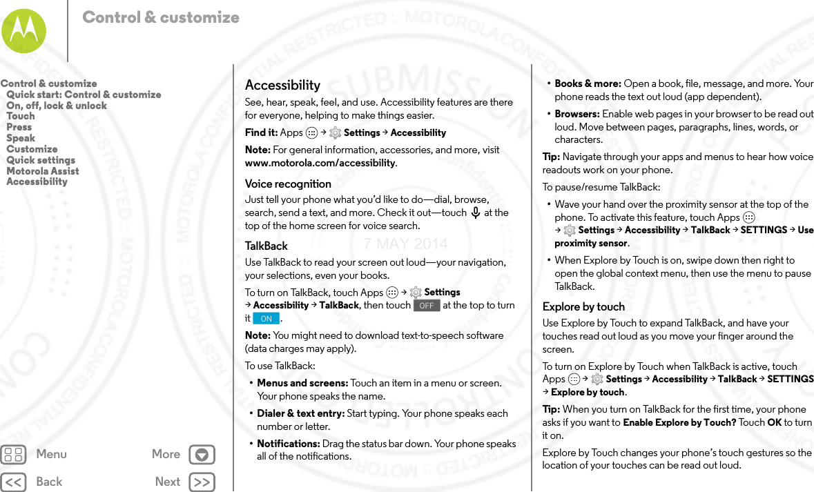 Back NextMenu MoreControl &amp; customizeAccessibilitySee, hear, speak, feel, and use. Accessibility features are there for everyone, helping to make things easier.Find it: Apps  &gt; Settings &gt; AccessibilityNote: For general information, accessories, and more, visit www.motorola.com/accessibility.Voice recognitionJust tell your phone what you’d like to do—dial, browse, search, send a text, and more. Check it out—touch  at the top of the home screen for voice search. Ta l kB ac kUse TalkBack to read your screen out loud—your navigation, your selections, even your books.To turn on TalkBack, touch Apps  &gt; Settings &gt;Accessibility &gt; TalkBack, then touch  at the top to turn it .Note: You might need to download text-to-speech software (data charges may apply).To us e  TalkB ack:• Menus and screens: Touch an item in a menu or screen. Your phone speaks the name.• Dialer &amp; text entry: Start typing. Your phone speaks each number or letter.• Notifications: Drag the status bar down. Your phone speaks all of the notifications.OFFON• Books &amp; more: Open a book, file, message, and more. Your phone reads the text out loud (app dependent).•Browsers: Enable web pages in your browser to be read out loud. Move between pages, paragraphs, lines, words, or characters.Tip : Navigate through your apps and menus to hear how voice readouts work on your phone.To p au s e /re su me  Ta lkB ac k :•Wave your hand over the proximity sensor at the top of the phone. To activate this feature, touch Apps  &gt;Settings &gt; Accessibility &gt; TalkBack &gt; SETTINGS &gt; Use proximity sensor.•When Explore by Touch is on, swipe down then right to open the global context menu, then use the menu to pause Ta l k B a c k .Explore by touchUse Explore by Touch to expand TalkBack, and have your touches read out loud as you move your finger around the screen.To turn on Explore by Touch when TalkBack is active, touch Apps  &gt; Settings &gt; Accessibility &gt; TalkBack &gt; SETTINGS &gt;Explore by touch.Tip : When you turn on TalkBack for the first time, your phone asks if you want to Enable Explore by Touch? Touc h OK to turn it on.Explore by Touch changes your phone’s touch gestures so the location of your touches can be read out loud.Control &amp; customize   Quick start: Control &amp; customize   On, off, lock &amp; unlock   Touch   Press   Speak   Customize   Quick settings   Motorola Assist   Accessibility7 MAY 2014