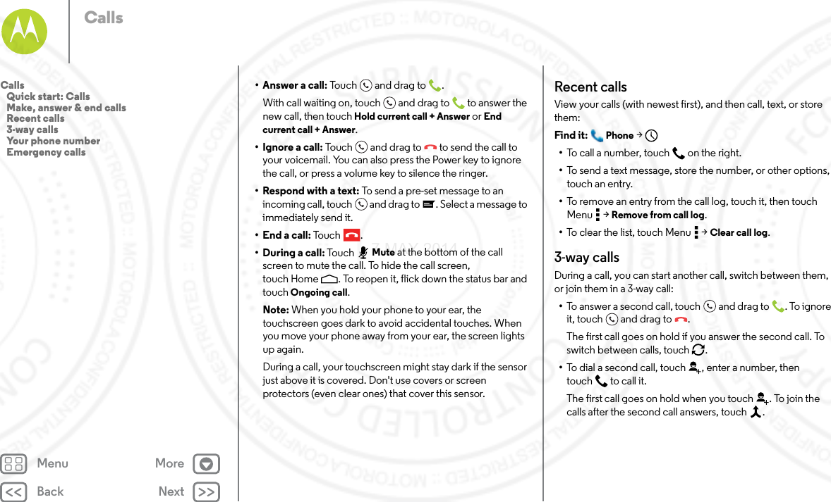 Back NextMenu MoreCalls• Answer a call: To u c h an d  d ra g to .With call waiting on, touch and drag to  to answer the new call, then touch Hold current call + Answer or End current call + Answer. • Ignore a call: Touch and drag to  to send the call to your voicemail. You can also press the Power key to ignore the call, or press a volume key to silence the ringer.• Respond with a text: To send a pre-set message to an incoming call, touch  and drag to . Select a message to immediately send it.• End a call: To uc h .• During a call: Touc h Mute at the bottom of the call screen to mute the call. To hide the call screen, touch Home . To reopen it, flick down the status bar and touch Ongoing call.Note: When you hold your phone to your ear, the touchscreen goes dark to avoid accidental touches. When you move your phone away from your ear, the screen lights up again.During a call, your touchscreen might stay dark if the sensor just above it is covered. Don&apos;t use covers or screen protectors (even clear ones) that cover this sensor.Recent callsView your calls (with newest first), and then call, text, or store them:Find it:  Phone &gt;•To call a number, touch on the right.•To send a text message, store the number, or other options, touch an entry.•To remove an entry from the call log, touch it, then touch Menu  &gt; Remove from call log.•To clear the list, touch Menu  &gt; Clear call log.3-way callsDuring a call, you can start another call, switch between them, or join them in a 3-way call:•To answer a second call, touch and drag to . To ignore it, touch and drag to .The first call goes on hold if you answer the second call. To switch between calls, touch  .•To dial a second call, touch , enter a number, then touch  to call it.The first call goes on hold when you touch . To join the calls after the second call answers, touch  .Calls   Quick start: Calls   Make, answer &amp; end calls   Recent calls   3-way calls   Your phone number   Emergency calls7 MAY 2014