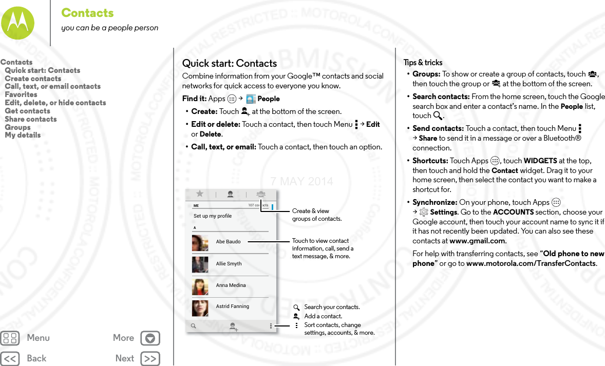 Back NextMenu MoreContactsyou can be a people personQuick start: ContactsCombine information from your Google™ contacts and social networks for quick access to everyone you know.Find it: Apps  &gt;   People•Create: Touch at the bottom of the screen.• Edit or delete: Touch a contact, then touch Menu  &gt; Edit or Delete.• Call, text, or email: Touch a contact, then touch an option.MEASet up my proﬁle107 contactsAbe BaudoAstrid FanningAnna MedinaAllie SmythBarry SmythTouch to view contactinformation, call, send atext message, &amp; more.Create &amp; viewgroups of contacts.Search your contacts.Sort contacts, changesettings, accounts, &amp; more.Add a contact.Tips  &amp; tri cks•Groups: To show or create a group of contacts, touch , then touch the group or  at the bottom of the screen.• Search contacts: From the home screen, touch the Google search box and enter a contact’s name. In the People list, touch .•Send contacts: Touch a contact, then touch Menu  &gt;Share to send it in a message or over a Bluetooth® connection.•Shortcuts: Touch Apps , touch WIDGETS at the top, then touch and hold the Contact widget. Drag it to your home screen, then select the contact you want to make a shortcut for.•Synchronize: On your phone, touch Apps  &gt;Settings. Go to the ACCOUNTS section, choose your Google account, then touch your account name to sync it if it has not recently been updated. You can also see these contacts at www.gmail.com.For help with transferring contacts, see “Old phone to new phone” or go to www.motorola.com/TransferContacts.Contacts   Quick start: Contacts   Create contacts   Call, text, or email contacts   Favorites   Edit, delete, or hide contacts   Get contacts   Share contacts   Groups   My details7 MAY 2014