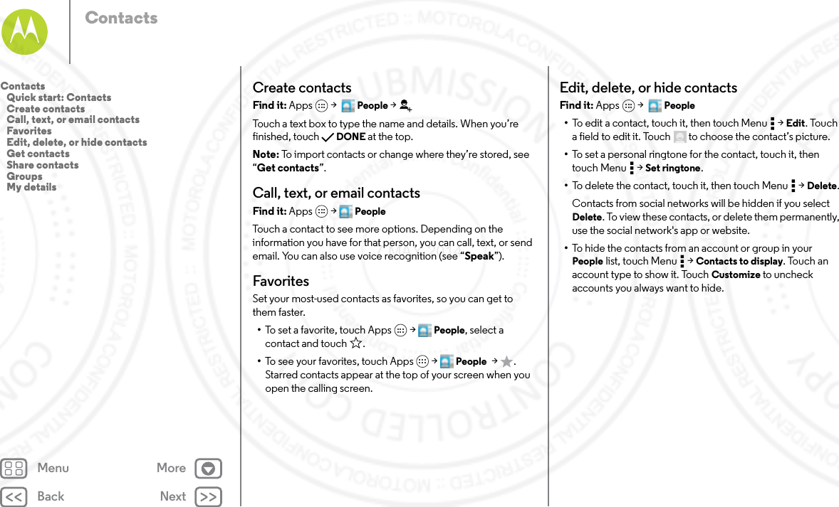 Back NextMenu MoreContactsCreate contactsFind it: Apps  &gt;   People &gt;Touch a text box to type the name and details. When you’re finished, touch DONE at the top.Note: To import contacts or change where they’re stored, see “Get contacts”.Call, text, or email contactsFind it: Apps  &gt; PeopleTouch a contact to see more options. Depending on the information you have for that person, you can call, text, or send email. You can also use voice recognition (see “Speak”).FavoritesSet your most-used contacts as favorites, so you can get to them faster.•To set a favorite, touch Apps  &gt; People, select a contact and touch .•To see your favorites, touch Apps  &gt; People  &gt;. Starred contacts appear at the top of your screen when you open the calling screen.Edit, delete, or hide contactsFind it: Apps  &gt;   People•To edit a contact, touch it, then touch Menu  &gt; Edit. Touch a field to edit it. Touch  to choose the contact’s picture.•To set a personal ringtone for the contact, touch it, then touch Menu  &gt; Set ringtone.•To delete the contact, touch it, then touch Menu  &gt; Delete.Contacts from social networks will be hidden if you select Delete. To view these contacts, or delete them permanently, use the social network&apos;s app or website.•To hide the contacts from an account or group in your People list, touch Menu  &gt; Contacts to display. Touch an account type to show it. Touch Customize to uncheck accounts you always want to hide.Contacts   Quick start: Contacts   Create contacts   Call, text, or email contacts   Favorites   Edit, delete, or hide contacts   Get contacts   Share contacts   Groups   My details7 MAY 2014